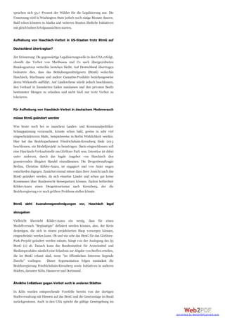 sprachen sich 55,7 Prozent der Wähler für die Legalisierung aus. Die
Umsetzung wird in Washington State jedoch noch einige Monate dauern.
Bald schon könnten in Alaska und weiteren Staaten ähnliche Initiativen
mit gleichhohenErfolgsaussichtenstarten.
Aufhebung von Haschisch-Verbot in US-Staaten trotz BtmG auf
Deutschland übertragbar?
Zur Erinnerung: Die gegenwärtige Legalisierungswelle in den USA erfolgt,
obwohl das Verbot von Marihuana und Co nach übergeordneten
Bundesgesetzen weiterhin bestehen bleibt. Auf Deutschland übertragen
bedeutete dies, dass das Betäubungsmittelgesetz (BtmG) weiterhin
Haschisch, Marihuana und andere Cannabis-Produkte beziehungsweise
deren Wirkstoffe aufführt. Auf Länderebene würde jedoch beschlossen,
den Verkauf in lizensierten Läden zuzulassen und den privaten Besitz
bestimmter Mengen zu erlauben und nicht bloß nur trotz Verbot zu
tolerieren.
Für Aufhebung von Haschisch-Verbot in deutschem Modeversuch
müsse BtmG geändert werden
Was heute noch bei so manchem Landes- und Kommunalpolitiker
Schnappatmung verursacht, könnte schon bald, gewiss in sehr viel
eingeschränkterem Maße, beispielsweise in Berlin Wirklichkeit werden.
Hier hat das Bezirksparlament Friedrichshain-Kreuzberg Ende 2013
beschlossen, ein Modellprojekt zu beantragen. Darin eingeschlossen soll
eine Haschisch-Verkaufsstelle am Görlitzer Park sein. Intention ist dabei
unter anderem, durch das legale Angebot von Haschisch den
grassierenden illegalen Handel einzudämmen. Die Drogenbeauftragte
Berlins, Christine Köhler-Azara, ist engagiert und von Amts wegen
entschieden dagegen. Zunächst einmal müsse dazu ihrer Ansicht nach das
BtmG geändert werden, da sich einzelne Länder und schon gar keine
Kommunen über Bundesrecht hinwegsetzen können. Zudem befürchtet
Köhler-Azara einen Drogentourismus nach Kreuzberg, der die
Bezirksregierungvor nochgrößere Probleme stellenkönnte.
BtmG sieht Ausnahmegenehmigungen vor, Haschisch legal
abzugeben
Vielleicht übersieht Köhler-Azara ein wenig, dass für einen
Modellversuch "Begünstigte" definiert werden können, also, der Kreis
derjenigen, die sich in einem projektierten Shop versorgen können,
eingeschränkt werden kann. Ob und wie sehr das BtmG für das Görlitzer-
Park-Projekt geändert werden müsste, hängt von der Auslegung des §3
BtmG (2) ab. Danach kann das Bundesinstitut für Arzneimittel und
Medizinprodukte nämlich eine Erlaubnis zur Abgabe vonStoffenerteilen,
die im BtmG erfasst sind, wenn "im öffentlichen Interesse liegende
Zwecke" vorliegen. Dieser Argumentation folgen zumindest die
Bezirksregierung Friedrichshain-Kreuzberg sowie Initiativen in anderen
Städten, darunter Köln, Hannover undDortmund.
Ähnliche Initiativen gegen Verbot auch in anderen Städten
In Köln wurden entsprechende Vorstöße bereits von der dortigen
Stadtverwaltung mit Hinweis auf das BtmG und die Gesetzeslage im Bund
zurückgewiesen. Auch in den USA spricht die gültige Gesetzgebung im
converted by Web2PDFConvert.com
 