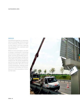 our business lines

services
Our technical expertise, in conjunction
with our knowledge of the area and
local conditions, enable us to offer
a wide range of services, meeting
new demands from customers and
initiator/advisors.
Before on-site work begins, we work
on design-coordination, consulting
and technical support, in particular
public-private partnership projects.
Once on-site work begins, we take care
of the global maintenance of transport
infrastructure. We oversee management
and the securing of road, highway and
railway networks. We carry out the
current maintenance, cleaning, winter
maintenance and energy interventions.
Services in 2012 amounted to 5.3% of
our total sales.

EUROVIA - 38

 