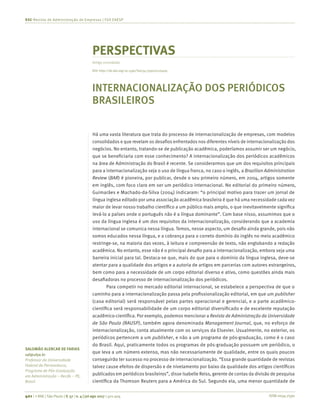 ISSN 0034-7590401 | © RAE | São Paulo | V. 57 | n. 4 | jul-ago 2017 | 401-404
RAE-Revista de Administração de Empresas | FGV EAESP
SALOMÃO ALENCAR DE FARIAS
saf@ufpe.br
Professor da Universidade
Federal de Pernambuco,
Programa de Pós-Graduação
em Administração – Recife – PE,
Brasil
PERSPECTIVAS
Artigo convidado
INTERNACIONALIZAÇÃO DOS PERIÓDICOS
BRASILEIROS
Há uma vasta literatura que trata do processo de internacionalização de empresas, com modelos
consolidados e que revelam os desafios enfrentados nos diferentes níveis de internacionalização dos
negócios. No entanto, tratando-se de publicação acadêmica, poderíamos assumir ser um negócio,
que se beneficiaria com esse conhecimento? A internacionalização dos periódicos acadêmicos
na área de Administração do Brasil é recente. Se considerarmos que um dos requisitos principais
para a internacionalização seja o uso de língua franca, no caso o inglês, a Brazilian Administration
Review (BAR) é pioneira, por publicar, desde o seu primeiro número, em 2004, artigos somente
em inglês, com foco claro em ser um periódico internacional. No editorial do primeiro número,
Guimarães e Machado-da-Silva (2004) indicaram: “o principal motivo para trazer um jornal de
língua inglesa editado por uma associação acadêmica brasileira é que há uma necessidade cada vez
maior de levar nosso trabalho científico a um público mais amplo, o que inevitavelmente significa
levá-lo a países onde o português não é a língua dominante”. Com base nisso, assumimos que o
uso da língua inglesa é um dos requisitos da internacionalização, considerando que a academia
internacional se comunica nessa língua. Temos, nesse aspecto, um desafio ainda grande, pois não
somos educados nessa língua, e a cobrança para o correto domínio do inglês no meio acadêmico
restringe-se, na maioria das vezes, à leitura e compreensão de texto, não englobando a redação
acadêmica. No entanto, esse não é o principal desafio para a internacionalização, embora seja uma
barreira inicial para tal. Destaca-se que, mais do que para o domínio da língua inglesa, deve-se
atentar para a qualidade dos artigos e a autoria de artigos em parcerias com autores estrangeiros,
bem como para a necessidade de um corpo editorial diverso e ativo, como questões ainda mais
desafiadoras no processo de internacionalização dos periódicos.
Para competir no mercado editorial internacional, se estabelece a perspectiva de que o
caminho para a internacionalização passa pela profissionalização editorial, em que um publisher
(casa editorial) será responsável pelas partes operacional e gerencial, e a parte acadêmico-
científica será responsabilidade de um corpo editorial diversificado e de excelente reputação
acadêmico-científica. Por exemplo, podemos mencionar a Revista de Administração da Universidade
de São Paulo (RAUSP), também agora denominada Management Journal, que, no esforço de
internacionalização, conta atualmente com os serviços da Elsevier. Usualmente, no exterior, os
periódicos pertencem a um publisher, e não a um programa de pós-graduação, como é o caso
do Brasil. Aqui, praticamente todos os programas de pós-graduação possuem um periódico, o
que leva a um número extenso, mas não necessariamente de qualidade, entre os quais poucos
conseguirão ter sucesso no processo de internacionalização. “Essa grande quantidade de revistas
talvez cause efeitos de dispersão e de nivelamento por baixo da qualidade dos artigos científicos
publicados em periódicos brasileiros”, disse Isabelle Reiss, gerente de contas da divisão de pesquisa
científica da Thomson Reuters para a América do Sul. Segundo ela, uma menor quantidade de
DOI: http://dx.doi.org/10.1590/S0034-759020170409
 