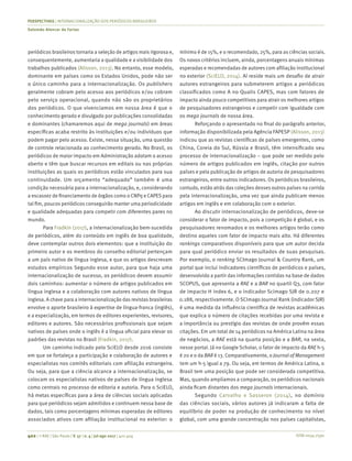 ISSN 0034-7590
PERSPECTIVAS | INTERNACIONALIZAÇÃO DOS PERIÓDICOS BRASILEIROS
Salomão Alencar de Farias
402 | © RAE | São Paulo | V. 57 | n. 4 | jul-ago 2017 | 401-404
periódicos brasileiros tornaria a seleção de artigos mais rigorosa e,
consequentemente, aumentaria a qualidade e a visibilidade dos
trabalhos publicados (Alisson, 2013). No entanto, esse modelo,
dominante em países como os Estados Unidos, pode não ser
o único caminho para a internacionalização. Os publishers
geralmente cobram pelo acesso aos periódicos e/ou cobram
pelo serviço operacional, quando não são os proprietários
dos periódicos. O que vivenciamos em nossa área é que o
conhecimento gerado e divulgado por publicações consolidadas
e dominantes (chamaremos aqui de mega journals) em áreas
específicas acaba restrito às instituições e/ou indivíduos que
podem pagar pelo acesso. Existe, nessa situação, uma questão
de controle relacionada ao conhecimento gerado. No Brasil, os
periódicos de maior impacto em Administração adotam o acesso
aberto e têm que buscar recursos em editais ou nas próprias
instituições as quais os periódicos estão vinculados para sua
continuidade. Um orçamento “adequado” também é uma
condição necessária para a internacionalização, e, considerando
a escassez de financiamento de órgãos como o CNPq e CAPES para
tal fim, poucos periódicos conseguirão manter uma periodicidade
e qualidade adequadas para competir com diferentes pares no
mundo.
Para Fradkin (2017), a internacionalização bem-sucedida
de periódicos, além do conteúdo em inglês de boa qualidade,
deve contemplar outros dois elementos: que a instituição do
primeiro autor e os membros do conselho editorial pertençam
a um país nativo de língua inglesa, e que os artigos descrevam
estudos empíricos Segundo esse autor, para que haja uma
internacionalização de sucesso, os periódicos devem assumir
dois caminhos: aumentar o número de artigos publicados em
língua inglesa e a colaboração com autores nativos de língua
inglesa. A chave para a internacionalização das revistas brasileiras
envolve o aporte brasileiro à expertise de língua-franca (inglês),
e a especialização, em termos de editores experientes, revisores,
editores e autores. São necessários profissionais que sejam
nativos de países onde o inglês é a língua oficial para elevar os
padrões das revistas no Brasil (Fradkin, 2017).
Um caminho indicado pelo SciELO desde 2016 consiste
em que se fortaleça a participação e colaboração de autores e
especialistas nos comitês editoriais com afiliação estrangeira.
Ou seja, para que a ciência alcance a internacionalização, se
colocam os especialistas nativos de países de língua inglesa
como centrais no processo de editoria e autoria. Para o SciELO,
há metas específicas para a área de ciências sociais aplicadas
para que periódicos sejam admitidos e continuem nessa base de
dados, tais como porcentagens mínimas esperadas de editores
associados ativos com afiliação institucional no exterior: o
mínimo é de 15%, e o recomendado, 25%, para as ciências sociais.
Os novos critérios incluem, ainda, porcentagens anuais mínimas
esperadas e recomendadas de autores com afiliação institucional
no exterior (SciELO, 2014). Aí reside mais um desafio de atrair
autores estrangeiros para submeterem artigos a periódicos
classificados como A no Qualis CAPES, mas com fatores de
impacto ainda pouco competitivos para atrair os melhores artigos
de pesquisadores estrangeiros e competir com igualdade com
os mega journals de nossa área.
Reforçando o apresentado no final do parágrafo anterior,
informação disponibilizada pela Agência FAPESP (Alisson, 2013)
indicou que as revistas científicas de países emergentes, como
China, Coreia do Sul, Rússia e Brasil, têm intensificado seu
processo de internacionalização – que pode ser medido pelo
número de artigos publicados em inglês, citação por outros
países e pela publicação de artigos de autoria de pesquisadores
estrangeiros, entre outros indicadores. Os periódicos brasileiros,
contudo, estão atrás das coleções desses outros países na corrida
pela internacionalização, uma vez que ainda publicam menos
artigos em inglês e em colaboração com o exterior.
Ao discutir internacionalização de periódicos, deve-se
considerar o fator de impacto, pois a competição é global, e os
pesquisadores renomados e os melhores artigos terão como
destino aqueles com fator de impacto mais alto. Há diferentes
rankings comparativos disponíveis para que um autor decida
para qual periódico enviar os resultados de suas pesquisas.
Por exemplo, o ranking SCImago Journal & Country Rank, um
portal que inclui indicadores científicos de periódicos e países,
desenvolvido a partir das informações contidas na base de dados
SCOPUS, que apresenta a RAE e a BAR no quartil Q3, com fator
de impacto H index 6, e o indicador Scimago SJR de 0.207 e
0.188, respectivamente. O SCImago Journal Rank (indicador SJR)
é uma medida da influência científica de revistas acadêmicas
que explica o número de citações recebidas por uma revista e
a importância ou prestígio das revistas de onde provêm essas
citações. Em um total de 14 periódicos na América Latina na área
de negócios, a RAE está na quarta posição e a BAR, na sexta,
nesse portal. Já no Google Scholar, o fator de impacto da RAE h-5
é 20 e o da BAR é 13. Comparativamente, o Journal of Management
tem um h-5 igual a 79. Ou seja, em termos de América Latina, o
Brasil tem uma posição que pode ser considerada competitiva.
Mas, quando ampliamos a comparação, os periódicos nacionais
ainda ficam distantes dos mega journals internacionais.
Segundo Carvalho e Sasseron (2014), no domínio
das ciências sociais, vários autores já indicaram a falta de
equilíbrio de poder na produção de conhecimento no nível
global, com uma grande concentração nos países capitalistas,
 