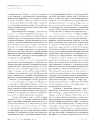 ISSN 0034-7590
PERSPECTIVAS | INTERNACIONALIZAÇÃO DOS PERIÓDICOS BRASILEIROS
Salomão Alencar de Farias
403 | © RAE | São Paulo | V. 57 | n. 4 | jul-ago 2017 | 401-404
metrópoles ou nações “do Norte” – com mais senso político
do que geográfico. As autoras continuam indicando que a
internacionalização de periódicos na área das ciências sociais é
um processo contraditório e complexo, que só pode ser entendido
no contexto da divisão internacional do trabalho intelectual. A
área de discussão abordada pelas autoras é a da educação, mas
possivelmente o posicionamento delas, de alguma forma, pode
ser aplicado à Administração.
O processo de internacionalização, na opinião de Diniz
(2011), não é uma tarefa fácil. Além de falarmos português, e não
podermos simplesmente abrir mão desse nosso privilégio, temos
que buscar presença em indexadores internacionais relevantes,
atrair autores estrangeiros para fazer parte de nossos comitês
científicos, fazer chamadas de trabalho internacionais e umas
tantas outras tarefas nada simples de executar, embora óbvias
de planejar. Parece contraditório o conflito de produzirmos e
publicarmos em português, mas, para nos internacionalizarmos,
temos que abrir mão disso e nos centrar na produção em inglês,
seguindo recomendações de formatação APA e não ABNT, essa
última ainda adotada na produção de dissertações e teses em
nossos programas de pós-graduação.
Para Silva, Carvalho, Amaro e Assis (2016), deve-se refletir
também sobre a necessidade da busca do equilíbrio entre o
binômio quantidade x qualidade. Grande parte das revistas
brasileiras, e nesse caso tanto revistas científicas de acesso
aberto como de outros modelos de negócios, ainda não alcançou
posições de destaque nas chamadas “grandes bases de dados
indexadoras internacionais”, tais como a JCR e SJR. Aumentar a
presença brasileira nesses indexadores internacionais é muito
importante, já que, ao estar neles presente, o efeito esperado será
o crescimento da visibilidade da ciência nacional, aumentando
o seu número de citações e, assim, possibilitando a criação
de novas redes de colaboração e produção de conhecimento
científico. Aqui, mais uma vez, emerge outro desafio: atrair
autores estrangeiros com reputação e conhecimento em suas
áreas de especialidade para submeterem artigos aos nossos
periódicos. Gerar citações e incrementar indexadores não é um
processo fácil nem rápido, se feito com princípios éticos.
Embora a publicação de artigos em inglês seja algo
necessário, Fradkin (2017) indica que apenas o percentual de
textos em língua inglesa presentes nos periódicos nacionais não
mostrou correlação com o grau de internacionalização destes.
Os outros critérios, como a maior prevalência de membros
do conselho editorial não brasileiros originários de países
de língua inglesa, maior percentual de autores com afiliação
institucional de países de língua inglesa e maior proporção de
artigos de natureza empírica, mostraram correlação com o grau
de internacionalização dos periódicos. Ou seja, em um país onde
não somos alfabetizados em inglês, onde na pós-graduação
exige-se, de modo geral, apenas o domínio da leitura em inglês,
e o domínio da escrita acadêmica nessa língua ainda é limitado,
o esforço mais lógico, e, de modo geral, a condição quase sine
qua non, não demonstrou ser o mais significativo no processo
de internacionalização. Compreende-se que se deve ter artigos
escritos em inglês, mas com parceiros internacionais, para
aumentar as chances de internacionalização de um periódico.
Packer (2014) menciona que os melhores periódicos
internacionais contam com um grande orçamento, equipe
profissional adequada e em tempo integral, são digitais e
apresentam sistema de gestão digital, e fazem uso de uma casa
editora (publisher) que publica várias revistas. Especificamente
no campo das ciências humanas e sociais, os periódicos tendem
a apresentar os seguintes problemas: as limitações das equipes
editoriais afetam a gestão da produção dos periódicos; o contexto
cultural, social, acadêmico e financeiro privilegia a publicação
em português; a internacionalização da gestão editorial não é
percebida como um avanço natural, necessário e possível; e
as limitações que afetam a qualidade da produção científica/
acadêmica nas áreas humanas e sociais surgem como barreiras
para a internacionalização dos periódicos. O que se produz
na pós-graduação, os problemas da pós-graduação, acabam
refletidos nos periódicos vinculados a estes programas de pós-
graduação. Pesquisas desenvolvidas no Brasil, por vezes pouco
colaborativas e internacionalizadas, não são de interesse no
contexto internacional. Percebe-se aí um problema de ordem
cultural que deve ser explorado na formação dos pesquisadores,
dentro dos programas de pós-graduação, de modo que passemos
a treinar doutorandos para a avaliação de artigos, exigir a
produção de artigos em inglês e estabelecer que a visibilidade
da nossa pesquisa só acontecerá por meio da produção em uma
língua que seja de domínio comum.
Certamente os editores de periódicos na área da
Administração no Brasil terão um grande desafio no rumo à
internacionalização e competindo globalmente pelos melhores
artigos e autores com ilibada reputação. Talvez a lei da
sobrevivência dos mais fortes vá se aplicar nesse processo, e
apenas um número restrito de periódicos brasileiros alcançará
no futuro o patamar dos mega journals. Haverá, certamente, os
periódicos que não percorrerão o caminho da internacionalização
e aqueles que lutarão por espaço no contexto global. Sem adotar
uma abordagem ideológica, mas sim pragmática, acredito que
o caminho para a internacionalização está obrigatoriamente
em publicar em inglês, em cooperação com pesquisadores
estrangeiros, ter rigor na avaliação dos artigos, um corpo
 