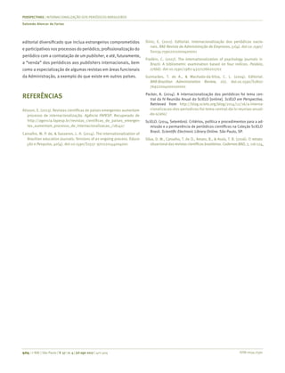 ISSN 0034-7590
PERSPECTIVAS | INTERNACIONALIZAÇÃO DOS PERIÓDICOS BRASILEIROS
Salomão Alencar de Farias
404 | © RAE | São Paulo | V. 57 | n. 4 | jul-ago 2017 | 401-404
editorial diversificado que inclua estrangeiros comprometidos
e participativos nos processos do periódico, profissionalização do
periódico com a contratação de um publisher, e até, futuramente,
a “venda” dos periódicos aos publishers internacionais, bem
como a especialização de algumas revistas em áreas funcionais
da Administração, a exemplo do que existe em outros países.
REFERÊNCIAS
Alisson, E. (2013). Revistas científicas de países emergentes aumentam
processo de internacionalização. Agência FAPESP. Recuperado de
http://agencia.fapesp.br/revistas_cientificas_de_paises_emergen-
tes_aumentam_processo_de_internacionalizacao_/18142/
Carvalho, M. P. de, & Sasseron, L. H. (2014). The internationalization of
Brazilian education journals: Tensions of an ongoing process. Educa-
ção e Pesquisa, 40(4). doi:10.1590/S1517- 970220144004001
Diniz, E. (2011). Editorial. Internacionalização dos periódicos nacio-
nais. RAE-Revista de Administração de Empresas, 51(4). doi:10.1590/
S0034-75902011000400001
Fradkin, C. (2017). The internationalization of psychology journals in
Brazil: A bibliometric examination based on four indices. Paideia,
27(66). doi:10.1590/1982-43272766201702
Guimarães, T. de A., & Machado-da-Silva, C. L. (2004). Editorial.
BAR-Brazilian Administration Review, 1(1). doi:10.1590/S1807-
76922004000100001
Packer, A. (2014). A internacionalização dos periódicos foi tema cen-
tral da IV Reunião Anual do SciELO [online]. SciELO em Perspectiva.
Retrieved from http://blog.scielo.org/blog/2014/12/16/a-interna-
cionalizacao-dos-periodicos-foi-tema-central-da-iv-reuniao-anual-
-do-scielo/
SciELO. (2014, Setembro). Critérios, política e procedimentos para a ad-
missão e a permanência de periódicos científicos na Coleção SciELO
Brasil. Scientific Electronic Library Online. São Paulo, SP.
Silva, D. M., Carvalho, T. de O., Amaro, B., & Assis, T. B. (2016). O retrato
situacional das revistas científicas brasileiras. CadernosBAD, 2, 116-124.
 