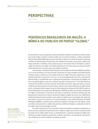 ISSN 0034-7590405 | © RAE | São Paulo | V. 57 | n. 4 | jul-ago 2017 | 405-411
RAE-Revista de Administração de Empresas | FGV EAESP
RAFAEL ALCADIPANI
rafael.alcadipani@fgv.br
Professor da Fundação Getulio
Vargas, Escola de Administração
de Empresas de São Paulo – São
Paulo – SP, Brasil
PERSPECTIVAS
Artigo convidado
PERIÓDICOS BRASILEIROS EM INGLÊS: A
MÍMICA DO PUBLISH OR PERISH “GLOBAL”
Em dezembro de 2004, foi publicado o primeiro periódico acadêmico brasileiro em Administração
que recebe artigos somente no idioma inglês. Em seu primeiro editorial, o editor da Brazilian
Administrative Review (BAR) argumenta que o periódico surgira com o intuito de expandir a produção
científica em Administração do Brasil para uma audiência mais ampla, que possuía o inglês como
língua dominante. O editorial, ainda, destacava que o novo journal não se restringiria a publicar
artigos de brasileiros em inglês. Ele também pretendia ser um veículo para que autores de outros
países publicassem seus textos para uma audiência brasileira.
Recentemente, a Revista de Administração da Universidade de São Paulo (RAUSP), periódico
com 70 anos de história e um dos principais construtores do campo acadêmico da Administração
no Brasil, passou a publicar os seus artigos somente em inglês. Para tanto, argumentou, em seu
editorial publicado em janeiro de 2016, que “a crescente globalização do ensino e pesquisa de
Administração e Contabilidade quer a exposição da produções e manutenção do diálogo com
esta comunidade global e, para isso, o idioma não pode ser uma barreira”. O Scientific Electronic
Library Online (SciELO), principal indexador de periódicos do Brasil, exige que todas as revistas
científicas que fazem parte de sua base tenham, cada vez mais, textos publicados em inglês. Desde
2008, a Fundação Getulio Vargas, Escola de Administração de Empresas (FGV EAESP), publica o
Journal of Operations and Supply Chain Management (JOSCM), periódico exclusivamente publicado
em inglês, e há diretivas no sentido de que todos os periódicos científicos editados pela FGV
gradualmente contenham um número crescente de artigos em inglês. No ano de 2015, a RAE-Revista
de Administração de Empresas publicou mais artigos em inglês do que em português, fato destacado
pelo editor no número 6 do volume 55. Em outros periódicos, como a Revista Brasileira de Gestão
de Negócios (RBGN), nos últimos anos, publicam-se edições com artigos em duas línguas, sendo
uma delas necessariamente o inglês. Boa parte dos periódicos bilíngues ou publicados somente
em inglês é tida como de prestígio no Brasil.
Tais dados mostram que há um crescente número de periódicos acadêmicos publicados no
Brasil que são ou publicados majoritariamente em inglês ou exigem que ao menos uma das versões
do artigo seja em inglês. Neste ensaio, eu problematizarei a crescente utilização do inglês como
idioma para artigos acadêmicos publicados no Brasil, discutindo a necessidade de articularmos
uma resistência ao mundo acadêmico do publish or perish.
DOI: http://dx.doi.org/10.1590/S0034-759020170410
 