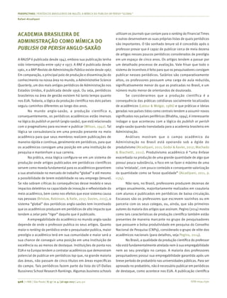 ISSN 0034-7590
PERSPECTIVAS | PERIÓDICOS BRASILEIROS EM INGLÊS: A MÍMICA DO PUBLISH OR PERISH “GLOBAL”
Rafael Alcadipani
406 | © RAE | São Paulo | V. 57 | n. 4 | jul-ago 2017 | 405-411
ACADEMIA BRASILEIRA DE
ADMINISTRAÇÃO COMO MÍMICA DO
PUBLISH OR PERISH ANGLO-SAXÃO
A RAUSP é publicada desde 1947, embora sua publicação tenha
sido interrompida entre 1967 e 1977. A RAE é publicada desde
1961, e a RAP-Revista de Administração Pública existe desde 1967.
Em comparação, o principal polo de produção e disseminação do
conhecimento na nossa área no mundo, a Administrative Science
Quarterly, um dos mais antigos periódicos de Administração nos
Estados Unidos, é publicada desde 1956. Ou seja, periódicos
brasileiros na área de gestão existem há tanto tempo quanto
nos EUA. Todavia, a lógica da produção científica nos dois países
seguiu caminhos diferentes ao longo dos anos.
No mundo anglo-saxão, a produção científica e,
consequentemente, os periódicos acadêmicos estão imersos
na lógica do publish or perish (anglo-saxão), que está relacionado
com o pragmatismo para escrever e publicar (Wilson, 1942). Tal
lógica se consubstancia em uma pressão presente no meio
acadêmico para que seus membros realizem publicações de
maneira rápida e contínua, geralmente em periódicos, para que
os acadêmicos consigam uma posição em uma instituição de
pesquisa e mantenham a sua carreira.
Na prática, essa lógica configura-se em um sistema de
produção onde artigos publicados em periódicos científicos
servem como moeda fundamental para os acadêmicos garantirem
a sua atratividade no mercado de trabalho “global” e até mesmo
a possibilidade de terem estabilidade no seu emprego (tenure).
Se não sobram críticas às consequências desse modelo e seus
impactos deletérios na capacidade de inovação e reflexividade do
meio acadêmico, bem como nos efeitos que esse sistema causa
nas pessoas (Bristow, Robinson, & Ratle, 2017; Davies, 2015), o
sistema “global” dos periódicos anglo-saxões tem incentivado
que os acadêmicos produzam em periódicos de alto impacto que
tendem a zelar pelo “rigor” daquilo que é publicado.
A empregabilidade do acadêmico no mundo anglo-saxão
depende de onde o professor publica os seus artigos. Quanto
maior o ranking do periódico onde o pesquisador publica, maior
prestígio o acadêmico terá em sua comunidade e maior será a
sua chance de conseguir uma posição em uma instituição de
excelência ou ao menos de destaque. Instituições de ponta nos
EUA e na Europa tendem a contratar acadêmicos que demonstram
potencial de publicar em periódicos top que, na grande maioria
das áreas, não passam de cinco títulos em áreas específicas
do campo. Tais periódicos fazem parte da lista do UT-Dallas
Bussiness School Research Rankings. Algumas business schools
utilizam os journals que contam para o ranking do Financial Times
e outras desenvolvem as suas próprias listas de quais periódicos
são importantes. O tão sonhado tenure só é concedido após o
professor provar que é capaz de publicar cerca de meia dezena
de artigos nesses poucos periódicos considerados de prestígio
em um espaço de cinco anos. Os artigos tendem a passar por
um detalhado processo de avaliação. Vale frisar que todo o
sistema de incentivos é feito para que os pesquisadores consigam
publicar nesses periódicos. Salários são comparativamente
altos, os professores possuem uma carga de aula reduzida,
significativamente menor do que as praticadas no Brasil, e um
número muito menor de orientandos de doutorado.
Se considerarmos que a produção científica é a
consequência das práticas cotidianas socialmente localizadas
de acadêmicos (Latour & Wolgar, 1986) e que práticas e ideias
geradas nos países tidos como centrais tendem a assumir novos
significados nos países periféricos (Bhabha, 1994), é interessante
indagar o que aconteceu com a lógica do publish or perish
anglo-saxão quando transladada para a academia brasileira em
Administração.
Análises mostram que o campo acadêmico da
Administração no Brasil está operando sob a égide do
produtivismo (Alcadipani, 2011; Godoi & Xavier, 2012; Machado
& Biachetti, 2011). Produtivismo acadêmico é “uma ênfase
exacerbada na produção de uma grande quantidade de algo que
possui pouca substância, o foco em se fazer o máximo de uma
coisa ‘enlatada’, com pouco conteúdo e consequente valorização
da quantidade como se fosse qualidade” (Alcadipani, 2011, p.
1174).
Não raro, no Brasil, professores produzem dezenas de
artigos anualmente, majoritariamente realizados em coautoria
com alunos e publicados em periódicos de baixa circulação.
Escassos são os professores que escrevem sozinhos ou em
parceria com os seus colegas, ou, ainda, que são primeiros
autores da maioria dos artigos que assinam. Pegino (2014) mostra
como tais características de produção científica também estão
presentes de maneira marcante no grupo de pesquisadores
que possuem a bolsa produtividade em pesquisa do Conselho
Nacional de Pesquisa (CNPq), considerado o grupo de elite dos
acadêmicos nacionais (para detalhes, veja Pegino, 2014).
No Brasil, a qualidade da produção científica do professor
não está fundamentalmente atrelada nem à sua empregabilidade
nem ao seu prestígio no campo. A maioria dos professores
pesquisadores possui sua empregabilidade garantida após um
breve período de probatório nas universidades públicas. Para ser
aprovado no probatório, não é necessário publicar em periódicos
de destaque, como acontece nos EUA. A publicação científica
 