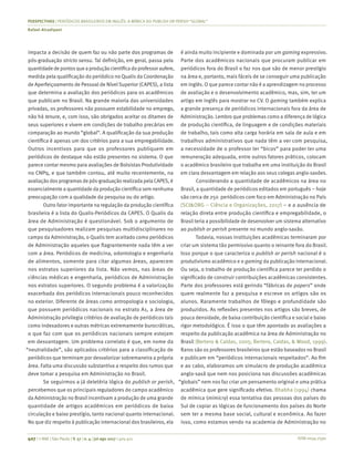 ISSN 0034-7590
PERSPECTIVAS | PERIÓDICOS BRASILEIROS EM INGLÊS: A MÍMICA DO PUBLISH OR PERISH “GLOBAL”
Rafael Alcadipani
407 | © RAE | São Paulo | V. 57 | n. 4 | jul-ago 2017 | 405-411
impacta a decisão de quem faz ou não parte dos programas de
pós-graduação stricto sensu. Tal definição, em geral, passa pela
quantidade de pontosque a produção científica do professor aufere,
medida pela qualificação do periódico no Qualis da Coordenação
de Aperfeiçoamento de Pessoal de Nível Superior (CAPES), a lista
que determina a avaliação dos periódicos para os acadêmicos
que publicam no Brasil. Na grande maioria das universidades
privadas, os professores não possuem estabilidade no emprego,
não há tenure, e, com isso, são obrigados aceitar os ditames de
seus superiores e vivem em condições de trabalho precárias em
comparação ao mundo “global”. A qualificação da sua produção
científica é apenas um dos critérios para a sua empregabilidade.
Outros incentivos para que os professores publiquem em
periódicos de destaque não estão presentes no sistema. O que
parece contar mesmo para avaliações de Bolsistas Produtividade
no CNPq, e que também contou, até muito recentemente, na
avaliação dos programas de pós-graduação realizada pela CAPES, é
essencialmente a quantidade da produção científica sem nenhuma
preocupação com a qualidade da pesquisa ou do artigo.
Outro fator importante na regulação da produção científica
brasileira é a lista do Qualis-Periódicos da CAPES. O Qualis da
área de Administração é questionável. Sob o argumento de
que pesquisadores realizam pesquisas multidisciplinares no
campo da Administração, o Qualis tem aceitado como periódicos
de Administração aqueles que flagrantemente nada têm a ver
com a área. Periódicos de medicina, odontologia e engenharia
de alimentos, somente para citar algumas áreas, aparecem
nos estratos superiores da lista. Não vemos, nas áreas de
ciências médicas e engenharia, periódicos de Administração
nos estratos superiores. O segundo problema é a valorização
exacerbada dos periódicos internacionais pouco reconhecidos
no exterior. Diferente de áreas como antropologia e sociologia,
que possuem periódicos nacionais no estrato A1, a área de
Administração privilegia critérios de avaliação de periódicos tais
como indexadores e outras métricas extremamente burocráticas,
o que faz com que os periódicos nacionais sempre estejam
em desvantagem. Um problema correlato é que, em nome da
“neutralidade”, são aplicados critérios para a classificação de
periódicos que terminam por desvalorizar sobremaneira a própria
área. Falta uma discussão substantiva a respeito dos rumos que
deve tomar a pesquisa em Administração no Brasil.
Se seguirmos a já deletéria lógica do publish or perish,
percebemos que os principais reguladores do campo acadêmico
da Administração no Brasil incentivam a produção de uma grande
quantidade de artigos acadêmicos em periódicos de baixa
circulação e baixo prestígio, tanto nacional quanto internacional.
No que diz respeito à publicação internacional dos brasileiros, ela
é ainda muito incipiente e dominada por um gaming expressivo.
Parte dos acadêmicos nacionais que procuram publicar em
periódicos fora do Brasil o faz nos que são de menor prestígio
na área e, portanto, mais fáceis de se conseguir uma publicação
em inglês. O que parece contar não é a aprendizagem no processo
de avaliação e o desenvolvimento acadêmico, mas, sim, ter um
artigo em inglês para mostrar no CV. O gaming também explica
a grande presença de periódicos internacionais fora da área de
Administração. Lembro que problemas como a diferença de lógica
de produção científica, de linguagem e de condições materiais
de trabalho, tais como alta carga horária em sala de aula e em
trabalhos administrativos que nada têm a ver com pesquisa,
a necessidade de o professor ter “bicos” para poder ter uma
remuneração adequada, entre outros fatores práticos, colocam
o acadêmico brasileiro que trabalha em uma instituição do Brasil
em clara desvantagem em relação aos seus colegas anglo-saxões.
Considerando a quantidade de acadêmicos na área no
Brasil, a quantidade de periódicos editados em português – hoje
são cerca de 250 periódicos com foco em Administração no País
(SCI&ORG – Ciência e Organizações, 2017) – e a ausência de
relação direta entre produção científica e empregabilidade, o
Brasil teria a possibilidade de desenvolver um sistema alternativo
ao publish or perish presente no mundo anglo-saxão.
Todavia, nossas instituições acadêmicas terminaram por
criar um sistema tão permissivo quanto o reinante fora do Brasil.
Isso porque o que caracteriza o publish or perish nacional é o
produtivismo acadêmico e o gaming da publicação internacional.
Ou seja, o trabalho de produção científica parece ter perdido o
significado de construir contribuições acadêmicas consistentes.
Parte dos professores está gerindo “fábricas de papers” onde
quem realmente faz a pesquisa e escreve os artigos são os
alunos. Raramente trabalhos de fôlego e profundidade são
produzidos. As reflexões presentes nos artigos são breves, de
pouca densidade, de baixa contribuição científica e social e baixo
rigor metodológico. É isso o que têm apontado as avaliações a
respeito da publicação acadêmica na área de Administração no
Brasil (Bertero & Caldas, 2005; Bertero, Caldas, & Wood, 1999).
Raros são os professores brasileiros que estão baseados no Brasil
e publicam em “periódicos internacionais respeitados”. Ao fim
e ao cabo, elaboramos um simulacro de produção acadêmica
anglo-saxã que nem nos posiciona nas discussões acadêmicas
“globais” nem nos faz criar um pensamento original e uma prática
acadêmica que gere significado efetivo. Bhabha (1994) chama
de mímica (mimicry) essa tentativa das pessoas dos países do
Sul de copiar as lógicas de funcionamento dos países do Norte
sem ter a mesma base social, cultural e econômica. Ao fazer
isso, como estamos vendo na academia de Administração no
 