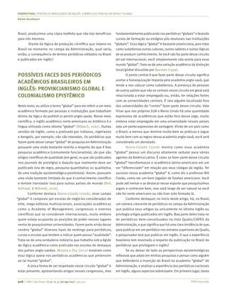 ISSN 0034-7590
PERSPECTIVAS | PERIÓDICOS BRASILEIROS EM INGLÊS: A MÍMICA DO PUBLISH OR PERISH “GLOBAL”
Rafael Alcadipani
408 | © RAE | São Paulo | V. 57 | n. 4 | jul-ago 2017 | 405-411
Brasil, produzimos uma cópia malfeita que não traz benefícios
para nós mesmos.
Diante da lógica de produção científica que impera no
Brasil no momento no campo da Administração, qual seria,
então, a consequência de termos periódicos editados no Brasil
e publicados em inglês?
POSSÍVEIS FACES DOS PERIÓDICOS
ACADÊMICOS BRASILEIROS EM
INGLÊS: PROVINCIANISMO GLOBAL E
COLONIALISMO EPISTÊMICO
Neste texto, eu utilizo o termo “global” para me referir a um meio
acadêmico formado por pessoas e instituições que trabalham
dentro da lógica do publish or perish anglo-saxão. Nesse meio
científico, o inglês acadêmico norte-americano ou britânico é a
língua utilizada como idioma “global” (Altbach, 2007). Outras
versões de inglês, como o praticado por indianos, nigerianos
e bengalis, por exemplo, não são toleradas. Os periódicos que
fazem parte desse campo “global” de pesquisa em Administração
possuem uma visão bastante restrita a respeito do que é boa
pesquisa acadêmica (comumente funcionalista), do que são
artigos científicos de qualidade (em geral, os que são publicados
nos journals de prestígio) e daquilo que realmente deve ser
publicado (via de regra, pesquisa quantitativa ou qualitativa
de uma tradição epistemológica positivista). Assim, possuem
uma visão bastante limitada do que é conhecimento científico
e tentam transladar isso para outros países do mundo (Bell,
Kothiyal, & Willmott, 2016).
Conforme destaca Ibarra-Colado (2006), esse campo
“global” é composto por escolas de negócios consideradas de
elite, mega-editoras multinacionais, associações acadêmicas
como a Academy of Management, congressos e eventos
científicos que se consideram internacionais, muito embora
quem esteja ocupando as posições de poder nesses lugares
venha de pouquíssimas universidades. Fazem parte ainda desse
cenário “global” diversos tipos de rankings para periódicos,
cursos e escolas que tendem a indicar quem possui “qualidade”.
Trata-se de uma verdadeira indústria que trabalha sob a égide
da lógica acadêmica como praticada nas escolas de destaque
dos países anglo-saxões. Murphy e Zhu (2012) mostram como
essa lógica opera nos periódicos acadêmicos que pertencem
ao tal mundo “global”.
A única forma de ser respeitado nesse circuito “global” é
estar presente, apresentando artigos nesses congressos, mas
fundamentalmente publicando nos periódicos “globais” e fazendo
cursos de formação ou estágios pós-doutorais nas instituições
“globais”. Essa lógica “global” é bastante provinciana, pois trata
como subalternas outras culturas, outros saberes e outras lógicas
de se produzir conhecimento. Se você não faz parte desse circuito
jet-set internacional, você simplesmente não existe para esse
mundo “global”. Trata-se de uma variação acadêmica da distinção
local/global discutida por Bauman (1999).
O ponto central é que fazer parte desse circuito significa
aceitar a hierarquização imposta pela academia anglo-saxã, que
tende a nos colocar como subalternos. A presença de pessoas
de outros países que não os centrais nesse circuito em geral está
relacionada a estar empregado ou, então, ter relações fortes
com as universidades centrais. É raro alguém localizado fora
das universidades do “centro” fazer parte desse circuito. Vale
frisar que nos próprios EUA e Reino Unido há uma quantidade
expressiva de acadêmicos que estão fora desse jogo, muito
embora estar empregado em uma universidade nesses países
seja um ponto expressivo de vantagem. Vindo de um país como
o Brasil, a menos que domine muito bem as práticas e jogue
muito bem com as regras dessa academia anglo-saxã, você será
considerado um derrotado.
Ibarra-Colado (2006) mostra como essa academia
“global” possui um discurso altamente sedutor para vários
agentes da América Latina. É como se fazer parte desse circuito
“global” transformasse o acadêmico latino-americano em um
ser “diferenciado” em relação aos seus colegas da região. Ter
sucesso nessa academia “global” é, como diz o professor Bill
Cooke, como ser um bom jogador de futebol americano. Você
pode até treinar e se destacar nesse esporte que pouquíssimos
jogam e conhecem bem, mas está longe de ser natural se você
não for norte-americano ou não tiver sido formado lá.
Conforme destaquei no início deste artigo, há, no Brasil,
um número crescente de periódicos no campo da Administração
que publica seus artigos ou unicamente no idioma inglês ou
privilegia artigos publicados em inglês. Boa parte deles trata-se
de periódicos bem-conceituados na lista Qualis/CAPES da
Administração, o que significa que há uma clara tendência de que,
para publicar em um periódico nos extratos superiores do Qualis,
o pesquisador terá que publicar em inglês. O que a experiência
brasileira tem mostrado a respeito da publicação no Brasil de
periódicos que privilegiam o inglês?
Se eu deixar de lado as perspectivas epistemológicas
reflexivas que adoto em minhas pesquisas e pensar como alguém
que defenderia a inserção do Brasil na academia “global” de
Administração, e analisar a experiência dos periódicos nacionais
em inglês, alguns aspectos sobressaem. Em primeiro lugar, basta
 