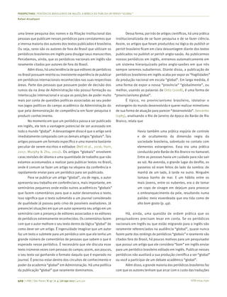 ISSN 0034-7590
PERSPECTIVAS | PERIÓDICOS BRASILEIROS EM INGLÊS: A MÍMICA DO PUBLISH OR PERISH “GLOBAL”
Rafael Alcadipani
409 | © RAE | São Paulo | V. 57 | n. 4 | jul-ago 2017 | 405-411
uma breve pesquisa dos nomes e da filiação institucional das
pessoas que publicam nesses periódicos para constatarmos que
a imensa maioria dos autores dos textos publicados é brasileira.
Ou seja, raros são os autores de fora do Brasil que utilizam os
periódicos brasileiros em inglês para divulgar seus manuscritos.
Percebemos, ainda, que os periódicos nacionais em inglês são
raramente citados por autores de fora do Brasil.
Além disso, há uma tendência de que editoresde periódicos
no Brasil possuam restrita ou inexistente experiência de publicar
em periódicos internacionais reconhecidos nas suas respectivas
áreas. Parte das pessoas que possuem poder de decisão dos
rumos da na área de Administração não possui formação ou
interlocução internacional e ocupa as posições de poder muito
mais por conta de questões políticas associadas ao seu poder
nos jogos políticos do campo acadêmico da Administração do
que pela demonstração de competência em fazer pesquisa e
produzir conhecimento.
No momento em que um periódico passa a ser publicado
em inglês, ele tem a vantagem potencial de ser acessado em
todo o mundo “global”. A desvantagem disso é que o artigo será
imediatamente comparado com os demais artigos “globais”. Tais
artigos possuem um formato específico e uma maneira bastante
peculiar de serem escritos e editados (Bell et al., 2016; Horn,
2017; Murphy & Zhu, 2012). Os artigos “globais” envolvem
caras revisões de idioma e uma quantidade de trabalho que não
estamos acostumados a realizar para publicar textos no Brasil,
onde é comum se fazer um artigo na véspera da conferência e
rapidamente enviar para um periódico para ser publicado.
Para se publicar um artigo “global”, via de regra, o autor
apresenta seu trabalho em conferências e, mais importante, em
seminários pequenos onde estão outros acadêmicos “globais”
que fazem comentários para que o autor desenvolva o texto.
Isso significa que o texto submetido a um journal considerado
de qualidade já passou pelo crivo de possíveis avaliadores. Já
presenciei situações em que um autor apresenta seu artigo em um
seminário com a presença de editores associados e ex-editores
de periódicos extremamente reconhecidos. Os comentários fazem
com que o autor melhore o seu texto dentro da lógica “global” de
como deve ser um artigo. É ingenuidade imaginar que um autor
faz um texto e submete para um periódico sem que ele tenha um
grande número de comentários de pessoas que sabem o que é
esperado nesse periódico. É necessário que ele discuta esse
texto inúmeras vezes com pessoas do campo; assim, aos poucos,
o seu texto vai ganhando o formato daquilo que é esperado no
journal. É preciso estar dentro dos circuitos de conhecimento e
poder da academia “global” em Administração. Há uma política
da publicação “global” que raramente dominamos.
Dessa forma, por trás de artigos científicos, há uma prática
institucionalizada de se fazer pesquisa e de se fazer ciência.
Assim, os artigos que foram produzidos na lógica do publish or
perish brasileiro ficam em clara desvantagem diante dos textos
publicados no publish or perish anglo-saxão. Ao publicarmos
nossos periódicos em inglês, entramos automaticamente em
um sistema hierarquizado pelos anglo-saxões em que nós
sempre seremos subalternos. Diante disso, a publicação de
periódicos brasileiros em inglês acaba por expor as “fragilidades”
da produção nacional em escala “global”. Em larga medida, é
uma forma de expor a nossa “província” “globalmente”, ou
melhor, usando as palavras de Ortiz (2008), é uma forma de
“provincianismo global”.
É típico, no provincianismo brasileiro, idolatrar o
estrangeiro do mundo desenvolvido e querer realizar mimetismo
de sua forma de atuação para parecer “desenvolvido”. Sevcenko
(1985), analisando o Rio de Janeiro da época do Barão de Rio
Branco, relata que
Havia também uma prática espúria de controle
e de ocultamento da dimensão negra da
sociedade brasileira, sobretudo no contato com
elementos estrangeiros. Essa era uma prática
conduzida pelo Barão de Rio Branco no Itamarati.
Entre as pessoas havia um cuidado para não sair
ao sol. Na avenida, o grande lugar do desfile, os
passeios só eram feitos do lado da sombra: de
manhã de um lado, à tarde no outro. Ninguém
tomava banho de mar. E um hábito entre os
mais jovens, entre os nubentes, era o de tomar
um copo de vinagre em dejejum para provocar
o embranquecimento da pele, resultando numa
palidez meio esverdeada que era tida como de
alto bom gosto (p. 49).
Há, ainda, uma questão de ordem prática que os
pesquisadores precisam levar em conta. Se os periódicos
nacionais em inglês ou que estão migrando para o inglês são
raramente referenciados na audiência “global”, quase nunca
fazem parte dos rankings de periódicos “globais” e raramente são
citados fora do Brasil, há poucos motivos para um pesquisador
que possui um artigo que ele considera “bom” em inglês enviar
para um periódico brasileiro editado em inglês. Publicar nesses
periódicos não auxiliará a sua produção científica a ser “global”
ou você a participar de um debate acadêmico “global”.
Além disso, a grande maioria dos periódicos brasileiros faz
com que os autores tenham que arcar com o custo das traduções
 