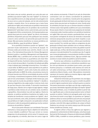 ISSN 0034-7590
PERSPECTIVAS | PERIÓDICOS BRASILEIROS EM INGLÊS: A MÍMICA DO PUBLISH OR PERISH “GLOBAL”
Rafael Alcadipani
410 | © RAE | São Paulo | V. 57 | n. 4 | jul-ago 2017 | 405-411
dos textos uma vez aceitos, gerando um custo alto para um
periódico que está em inglês, mas não é “global”. Eu mesmo já
tive a experiência de ter um artigo aprovado em português e ter
de arcar com os custos de tradução, sem ter sido anteriormente
avisado a respeito disso. Se eu quisesse que o texto fosse
publicado em inglês, teria enviado para um periódico internacional
de destaque, afinal publicar em um periódico não reconhecido
“globalmente” pode depor contra o autor do texto, pois esse tipo
de julgamento é feito constantemente. Se há pesquisadores que
querem fazer parte do circuito “global” da ciência, há inúmeros
periódicos disponíveis para que eles publiquem seus estudos,
e esse é o único caminho a ser percorrido para quem tem esse
desejo. Não precisamos transformar os nossos periódicos em
mímicas (Bhabha, 1994) de periódicos “globais”.
Se os periódicos brasileiros querem ser “globais”, eles
precisam mudar radicalmente a sua forma de atuação. Os
chineses estão percorrendo esse caminho. Desde o ano de
2005, a The International Association for Chinese Management
Research publica o periódico Management and Organization
Review (MOR). Hoje, o periódico tem um fator de impacto JCR
de 2,738 (2015) e está entre os 35 periódicos com maior fator
de impacto JCR da área. O primeiro número do periódico contou
com um texto de James March. O periódico foi editado pela Willy
e hoje é editado pela Cambridge University Press. O ex-editor e
o atual editor do MOR possuem vasta experiência em publicar
em periódicos “globais”, assim como muitos dos autores de
artigos publicados no MOR. Há, ainda, uma presença maciça de
chineses fazendo seus PhD em universidades de ponta nos EUA
e na Europa, e investimento do governo chinês e de empresas do
país em tais universidades. O exemplo chinês mostra que, para
se fazer parte do mundo dos periódicos “globais” e desafiar a
presença hegemônica dos anglo-saxões, é preciso muito mais
do que boa intenção e boa vontade. É necessário investimento
de longo prazo, lidando com as regras do jogo vigentes. Artigos
e periódicos estão imersos em um contexto social, econômico
e geopolítico. Desconsiderar isso até soa ingênuo. Diante do
exposto, se publicar periódicos brasileiros em inglês é uma
tentativa de transformar a nossa academia em “global”, não é
isso que acontecerá, como, aliás, já estamos constatando desde
que periódicos em inglês começaram a ser publicados no Brasil.
Precisamos ir além do paroquialismo global que nos faz construir
simulacros de periódicos “globais”.
Há um outro ponto relevante a ser considerado. Para quem
realizamos a nossa pesquisa? Qual o objetivo de realizarmos
o nosso trabalho acadêmico? Para que servem os nossos
programas de pós-graduação stricto sensu? A resposta para
essas perguntas, eu entendo, deve levar em conta o lugar de
onde estamos escrevendo. O Brasil é um país de dimensões
continentais com um número considerável de problemas
sociais, políticos e econômicos. Grande parte dos programas
de pós-graduação do Brasil está imerso em uma lógica local que
possui raízes que precisam ser levadas em conta. Grande parte
da atividade principal dos que se formam doutores no Brasil é
ministrar aulas e fazer gestão acadêmica em suas universidades.
No que ajuda o Brasil e o local onde esses programas de mestrado
e doutorado estão inseridos publicar em periódicos brasileiros
em inglês? Não seria mais sensato e ponderado fazer com que
esse grande contingente de alunos de mestrado e doutorado
estivesse pesquisando assuntos que dizem respeito a suas
realidades locais e tentando utilizar a ciência para transformar
esses mundos? Faz sentido que todos os programas de pós-
graduação do Brasil sejam avaliados com as mesmas métricas,
as mesmas regras? Faz sentido essa mímica do publish or perish
anglo-saxão que, no final, não forma bons professores em sala de
aula para o mercado brasileiro? Eu considero que não. É urgente
que a nossa pós-graduação e nossa produção científica se voltem
para as realidades e problemas locais, algo que também não
acontece no atual sistema de publish or perish brasileiro.
É preciso que utilizemos os periódicos nacionais em
português para combatermos o colonialismo epistêmico que
faz com que deixemos de considerar quem somos, para quem
fazemos pesquisa e a realidade onde estamos em nome de
um saber universal que, no final, sempre nos transforma em
subalternos (Ibarra-Colado, 2006). Não podemos meramente
reproduzir de maneira ingênua as mesmas lógicas anglo-saxãs
de avaliação de produção científica.
O Brasil tem dimensões que lhe permitem criar uma lógica
de produção de conhecimento que supere e vá além do publish
or perish vigente atualmente tanto no Brasil quanto no exterior.
Precisamos desenvolver uma lógica que não siga a englishzation,
que produz identidades reguladas pela lógica do Império “global”
(Boussebaa & Brown, 2017). O modelo do publish or perish não
traz significado para a vida de pesquisadores tanto no Brasil
quando no exterior. Publicar em português pode servir como
uma forma de resistir a essa lógica. Se queremos ser “globais”,
podemos utilizar os nossos periódicos para articular uma posição
acadêmica do Sul, aceitando artigos em espanhol e francês, por
exemplo, como têm feito alguns periódicos do campo no Brasil.
Podemos nos articular com outros espaços que têm buscando
formar resistências (Chanlat, 2014).
É urgente utilizar a força das agências que regulam a
produção em conhecimento em Administração, como Associação
Nacional de Pós Graduação e Pesquisa em Administração (ANPAD),
CAPES e CNPq, e também os nossos periódicos, para criarmos
 