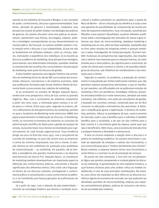 ISSN 0034-7590
RESENHA | DISCURSO E PRÁTICA DO MARKETING: UMA PERSPECTIVA CRÍTICA
Roberto Pessoa de Queiroz Falcão
413 | © RAE | São Paulo | V. 57 | n. 4 | jul-ago 2017 | 412-413
seando-se em trabalhos de Foucault e Morgan, e nos conceitos
de poder, conhecimento, discurso e governamentalidade. Esse
termo, derivado de governo e mentalidade, estabelece uma
perspectiva à parte do poder estatal e da ideologia das práticas
de governo. Os autores discutem como tais práticas se desen-
volvem, apresentam suas formas, tecnologias, saberes, pode-
res e estratégias correspondentes ao seu desenvolvimento no
mundo prático. De Foucault, os autores também extraem a for-
te relação entre o discurso e sua subjetividade, já que ele não
se fundamenta em atributos estáveis, como as crenças, valo-
res, motivações e experiência dos indivíduos. Já no tocante ao
discurso acadêmico de marketing, duas perspectivas emergem,
prescrevendo uma determinada orientação: questões relativas
à compreensão das escolhas dos consumidores e da percepção
do marketing como parte do discurso de gestão.
A obra também apresenta uma ligação histórica dos primór-
dios do marketing (início do século XX) com as obras dos econo-
mistas clássicos, neoclássicos e da moderna economia, dado
que professores formados pela Escola Histórica Alemã de Eco-
nomia foram os precursores das cadeiras de marketing.
Já ao analisarem os estudos de Morgan daquela época,
evidenciam uma perspectiva crítica de luta contra os grandes
negócios. Mas, com o acirramento do ambiente competitivo
a partir dos anos 1930, a orientação geral começa a se vol-
tar para a o cliente. Entre 1930-1960, segundo os autores, dá-
-se o refinamento do dito gerencialismo do marketing, período
no qual a Academia de Marketing norte-americana (AMA) tem
papel preponderante na elaboração do discurso. O marketing,
então, se concentra na tentativa de implantar os conceitos da
administração cientifica de Taylor para a gestão de equipes de
vendas, buscando impor essa mesma racionalidade para o ge-
renciamento de cada função organizacional. Essa tendência
atinge seu pico no final dos anos 1950, com o lançamento do
conceito de marketing, no qual não seriam mais as empresas
o centro do universo empresarial, mas sim o cliente. A aten-
ção desloca-se dos problemas de produção para problemas
de comercialização – ou marketing. Em paralelo, dá-se tam-
bém a emergência das grandes multinacionais e da doutrina
anticomunista da Guerra Fria. Naquela época, os estudiosos
de marketing também desempenham um importante papel na
definição dos conhecimentos práticos, articulando e fixando
significados dos diferentes termos. Eles criam uma língua ge-
ral dentro de um discurso coerente, privilegiando o conheci-
mento prático e consolidando-o como conhecimento acadêmi-
co a ser transferido para futuras gerações de profissionais de
marketing.
Já a partir de 1990, com o advento da pós-modernidade –
conceito da sociologia histórica que denota a condição socio-
cultural e estética prevalente no capitalismo após a queda do
Muro de Berlim – dá-se a dissolução da referência à razão como
uma garantia de possibilidade de compreensão do mundo por
meio de esquemas totalizantes. Essa concepção, assumida por
filósofos como Lyotard e Baudrillard, sustenta reflexões acadê-
micas sobre a desintegração dos mercados de massa e gera in-
teresse nas áreas do micro-marketing, database marketing e
marketing one-on-one, além da hiper-realidade, exemplificadas
no livro pelos estudos de shopping centers e parques temáti-
cos e pelas investigações de tempo/percepção. Ocorrem tam-
bém mudanças de perspectiva das organizações, das relações
com o exterior das empresas para as relações internas, do setor
privado para o setor público, do cognitivo para o emocional, de
cuidar do cliente para conhecer o cliente, e de questões ideoló-
gicas do discurso, sob influência do neoliberalismo e da orien-
tação para o cliente.
Segundo os autores, na academia, a produção de conheci-
mento é enquadrada por limites tradicionais estreitos que não
permitem explorar perspectivas alternativas, o que se manifes-
ta, por exemplo, nas dificuldades em se publicarem estudos de
marketing crítico em periódicos. Estratégias retóricas, presen-
tes em textos britânicos e norte-americanos, denotam um estilo
normativo, não reflexivo, com estilo de consultorias de gestão,
e baseado em conceitos centrais, construído para ser de fácil
consumo na educação e treinamento dos executivos. A distor-
ção e simplificação geram a legitimação. A doutrina do marke-
ting, portanto, reforça os paradigmas de que, numa economia
de mercado, tudo o que é benéfico para o indivíduo é também
benéfico para a sociedade, e de que um dos critérios para o
bem comum é o crescimento geral da riqueza, quem quer que
seja o beneficiário. Além disso, uma economia de mercado livre
e próspera fomenta a liberdade e a democracia.
A obra se encerra relatando a relação entre o discurso e a
prática do marketing acadêmico. Os autores mencionam o con-
trole da expressão de emoções e valores dos funcionários, e
sua comercialização para o “melhor atendimento dos clientes”.
Nesse contexto, a empresa deveria treinar seus funcionários a
serem felizes e a sorrirem no ato de prestação de serviços.
Do ponto de vista estrutural, o livro tem um encadeamen-
to lógico que permite compreender o contexto global do discur-
so de marketing. A apresentação de uma trajetória histórica, a
qual fornece alicerces para uma análise crítica ao modelo es-
tabelecido, é uma de suas principais contribuições. No entan-
to, uma crítica não realizada na obra refere-se ao discurso eco-
nômico vigente da economia de mercado, em que poderiam ser
abordadas questões de macro-marketing, relativas aos impac-
tos socioambientais globais, práticas de consumo e de merca-
do da sociedade pós-moderna.
 