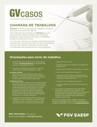 Mais informações: (11) 3799-3717
gvcasos.redacao@fgv.br | www.fgv.br/gvcasos
CHAMADA DE TRABALHOS
GVcasos convida à submissão de trabalhos visando à
publicação nas próximas edições.
São publicadas duas edições da GVcasos por ano,
procurando privilegiar trabalhos que enfoquem
problemas organizacionais inseridos na realidade
brasileira e latino-americana.
A revista tem interesse em receber casos de ensino nas
diversas áreas da Administração. Os casos submetidos
precisam ser inéditos e não devem estar sendo
considerados para publicação por outro periódico.
1.	 A submissão deve ser feita por meio do site da
GVcasos: www.fgv.br/gvcasos (na página inicial,
clicar em “submissões on-line”)
2.	 Quanto ao conteúdo e à estrutura, o caso de
ensino deve compor duas partes, a saber:
(a) Corpo do texto:
Deve conter uma exposição, com texto claro e
fluente, que descreva um contexto de tomada de
decisão e um problema decisório real. O caso deve
ser documentado com dados e datas reais.
(b) Notas de ensino
As notas de ensino deverão conter exposição teórica
do assunto relativo ao caso de ensino, entendendo-
se por exposição teórica a exploração do arcabouço
conceitual necessário à exploração ou discussão
do caso. Devem também contemplar aspectos
pedagógicos; análise das possíveis alternativas
de decisões/soluções da situação organizacional
focada no texto, além de referências bibliográficas
pertinentes aos conceitos abordados.
3.	 Quanto à sua formatação, ambas as partes que
compõem o caso submetido – corpo do texto
e notas de ensino – devem estar em um único
documento, com as seguintes características:
•	 Papel: A4 (29,7 x 21 cm)
•	 Margens: superior 3cm, inferior 2cm, direita 2cm,
esquerda 3cm
•	 Editor de texto: Word do Office 2003 ou posterior
•	 Fonte: Times New Roman, tamanho 12
•	 Extensão do texto: Máximo de 10.000 palavras,
incluindo eventuais tabelas e/ou figuras, anexos/
apêndices e as notas de ensino
•	 Espaçamento: 1,5, parágrafo justificado
•	 Notas de rodapé ou de final de texto devem ser
evitadas
4.	 O processo de avaliação de casos de ensino
submetidos consiste de duas etapas: uma
avaliação preliminar pelos editores, que examinam
a adequação do trabalho à linha editorial da
revista e o seu potencial para publicação, e
avaliação duplo-cega.
Para mais informações sobre a política editorial da
revista e orientações sobre o processo de submissão e
avaliação de trabalhos, visite o site www.fgv.br/gvcasos.
Orientações para envio de trabalhos
 