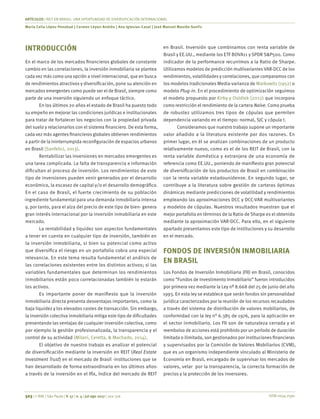 ISSN 0034-7590
ARTÍCULOS | REIT EN BRASIL: UNA OPORTUNIDAD DE DIVERSIFICACIÓN INTERNACIONAL
Maria Celia López-Penabad | Carmen López-Andión | Ana Iglesias-Casal | José Manuel Maside-Sanfiz
303 | © RAE | São Paulo | V. 57 | n. 4 | jul-ago 2017 | 302-316
INTRODUCCIÓN
En el marco de los mercados financieros globales de constante
cambio en las correlaciones, la inversión inmobiliaria se plantea
cada vez más como una opción a nivel internacional, que en busca
de rendimientos atractivos y diversificación, pone su atención en
mercados emergentes como puede ser el de Brasil, siempre como
parte de una inversión siguiendo un enfoque táctico.
En los últimos 20 años el estado de Brasil ha puesto todo
su empeño en mejorar las condiciones jurídicas e institucionales
para tratar de fortalecer los negocios con la propiedad privada
del suelo y relacionarlos con el sistema financiero. De esta forma,
cada vez más agentes financieros globales obtienen rendimientos
a partir de la ininterrumpida reconfiguración de espacios urbanos
en Brasil (Sanfelici, 2013).
Rentabilizar las inversiones en mercados emergentes es
una tarea complicada. La falta de transparencia e información
dificultan el proceso de inversión. Los rendimientos de este
tipo de inversiones pueden venir generados por el desarrollo
económico, la escasez de capital y/o el desarrollo demográfico.
En el caso de Brasil, el fuerte crecimiento de su población
-ingrediente fundamental para una demanda inmobiliaria intensa
y, por tanto, para el alza del precio de este tipo de bien- genera
gran interés internacional por la inversión inmobiliaria en este
mercado.
La rentabilidad y liquidez son aspectos fundamentales
a tener en cuenta en cualquier tipo de inversión, también en
la inversión inmobiliaria, si bien su potencial como activo
que diversifica el riesgo en un portafolio cobra una especial
relevancia. En este tema resulta fundamental el análisis de
las correlaciones existentes entre los distintos activos; si las
variables fundamentales que determinan los rendimientos
inmobiliarios están poco correlacionadas también lo estarán
los activos.
Es importante poner de manifiesto que la inversión
inmobiliaria directa presenta desventajas importantes, como la
baja liquidez y los elevados costes de transacción. Sin embargo,
la inversión colectiva inmobiliaria mitiga este tipo de dificultades
presentando las ventajas de cualquier inversión colectiva, como
por ejemplo la gestión profesionalizada, la transparencia y el
control de su actividad (Milani, Ceretta, & Machado, 2014).
El objetivo de nuestro trabajo es analizar el potencial
de diversificación mediante la inversión en REIT (Real Estate
Investment Trust) en el mercado de Brasil -instituciones que se
han desarrollado de forma extraordinaria en los últimos años-
a través de la inversión en el Ifix, índice del mercado de REIT
en Brasil. Inversión que combinamos con renta variable de
Brasil y EE.UU., mediante los ETF BOVA11 y SPDR S&P500. Como
indicador de la performance recurrimos a la Ratio de Sharpe.
Utilizamos modelos de predicción multivariantes VAR-DCC de los
rendimientos, volatilidades y correlaciones, que comparamos con
los modelos tradicionales Media-varianza de Markowitz (1952) o
modelo Plug-in. En el procedimiento de optimización seguimos
el modelo propuesto por Kirby y Ostdiek (2012) que incorpora
como restricción el rendimiento de la cartera Naïve. Como prueba
de robustez utilizamos tres tipos de cópulas que permiten
dependencia variando en el tiempo: normal, SJC y cópula t.
Consideramos que nuestro trabajo supone un importante
valor añadido a la literatura existente por dos razones. En
primer lugar, en él se analizan combinaciones de un producto
relativamente nuevo, como es el de los REIT de Brasil, con la
renta variable doméstica y extranjera de una economía de
referencia como EE.UU., poniendo de manifiesto gran potencial
de diversificación de los productos de Brasil en combinación
con la renta variable estadounidense. En segundo lugar, se
contribuye a la literatura sobre gestión de carteras óptimas
dinámicas mediante predicciones de volatilidad y rendimientos
empleando las aproximaciones DCC y DCC-VAR multivariantes
y modelos de cópulas. Nuestros resultados muestran que el
mejor portafolio en términos de la Ratio de Sharpe es el obtenido
mediante la aproximación VAR-DCC. Para ello, en el siguiente
apartado presentamos este tipo de instituciones y su desarrollo
en el mercado.
FONDOS DE INVERSIÓN INMOBILIARIA
EN BRASIL
Los Fondos de Inversión Inmobiliaria (FII) en Brasil, conocidos
como “Fundos de Investimento Inmobiliario” fueron introducidos
por primera vez mediante la Ley nº 8.668 del 25 de junio del año
1993. En esta ley se establece que serán fondos sin personalidad
jurídica caracterizados por la reunión de los recursos recaudados
a través del sistema de distribución de valores mobiliarios, de
conformidad con la ley n° 6.385 de 1976, para la aplicación en
el sector inmobiliario. Los FII son de naturaleza cerrada y el
reembolso de acciones está prohibido por un período de duración
limitada o ilimitada, son gestionados por instituciones financieras
y supervisados por la Comisión de Valores Mobiliarios (CVM),
que es un organismo independiente vinculado al Ministerio de
Economía en Brasil, encargado de supervisar los mercados de
valores, velar por la transparencia, la correcta formación de
precios y la protección de los inversores.
 