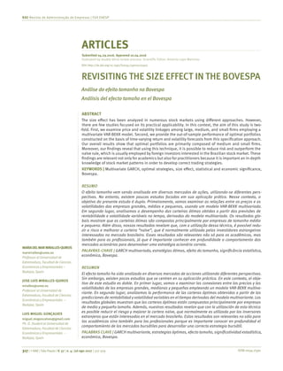 ISSN 0034-7590317 | © RAE | São Paulo | V. 57 | n. 4 | jul-ago 2017 | 317-329
RAE-Revista de Administração de Empresas | FGV EAESP
MARIADELMARMIRALLES-QUIROS
marmiralles@unex.es
Professorat Universidad de
Extremadura, Facultad de Ciencias
Económicasy Empresariales –
Badajoz, Spain
JOSE LUIS MIRALLES-QUIROS
miralles@unex.es
Professorat Universidad de
Extremadura, Facultad de Ciencias
Económicasy Empresariales –
Badajoz, Spain
LUIS MIGUEL GONÇALVES
miguel.mvgoncalves@gmail.com
Ph. D. Student at Universidad de
Extremadura, Facultad de Ciencias
Económicasy Empresariales –
Badajoz, Spain
ARTICLES
Submitted 04.29.2016. Approved 10.04.2016
Evaluated by double blind review process. Scientific Editor: Antonio Lopo Martinez
REVISITING THE SIZE EFFECT IN THE BOVESPA
Análise do efeito tamanho na Bovespa
Análisis del efecto tamaño en el Bovespa
ABSTRACT
The size effect has been analyzed in numerous stock markets using different approaches. However,
there are few studies focused on its practical applicability. In this context, the aim of this study is two-
-fold. First, we examine price and volatility linkages among large, medium, and small firms employing a
multivariate VAR-BEKK model. Second, we provide the out-of-sample performance of optimal portfolios
constructed on the basis of time-varying return and volatility forecasts from this specification approach.
Our overall results show that optimal portfolios are primarily composed of medium and small firms.
Moreover, our findings reveal that using this technique, it is possible to reduce risk and outperform the
naïve rule, which is usually employed by foreign investors interested in the Brazilian stock market. These
findings are relevant not only for academics but also for practitioners because it is important an in-depth
knowledge of stock market patterns in order to develop correct trading strategies.
KEYWORDS | Multivariate GARCH, optimal strategies, size effect, statistical and economic significance,
Bovespa.
RESUMO
O efeito tamanho vem sendo analisado em diversos mercados de ações, utilizando-se diferentes pers-
pectivas. No entanto, existem poucos estudos focados em sua aplicação prática. Nesse contexto, o
objetivo do presente estudo é duplo. Primeiramente, vamos examinar as relações entre os preços e as
volatilidades das empresas grandes, médias e pequenas, usando um modelo VAR-BEKK multivariado.
Em segundo lugar, analisamos o desempenho das carteiras ótimas obtidas a partir das previsões de
rentabilidade e volatilidade variáveis no tempo, derivadas do modelo multivariado. Os resultados glo-
bais mostram que as carteiras ótimas são compostas principalmente por empresas de tamanho médio
e pequeno. Além disso, nossos resultados revelam que, com a utilização dessa técnica, é possível redu-
zir o risco e melhorar a carteira “naïve”, que é normalmente utilizada pelos investidores estrangeiros
interessados no mercado brasileiro. Esses resultados são relevantes não só para os acadêmicos, mas
também para os profissionais, já que é importante conhecer em profundidade o comportamento dos
mercados acionários para desenvolver uma estratégia acionária correta.
PALAVRAS-CHAVE | GARCH multivariado, estratégias ótimas, efeito do tamanho, significância estatística,
econômica, Bovespa.
RESUMEN
El efecto tamaño ha sido analizado en diversos mercados de acciones utilizando diferentes perspectivas.
Sin embargo, existen pocos estudios que se centren en su aplicación práctica. En este contexto, el obje-
tivo de este estudio es doble. En primer lugar, vamos a examinar las conexiones entre los precios y las
volatilidades de las empresas grandes, medianas y pequeñas empleando un modelo VAR-BEKK multiva-
riante. En segundo lugar, analizamos la performance de las carteras óptimas obtenidas a partir de las
predicciones de rentabilidad y volatilidad variables en el tiempo derivadas del modelo multivariante. Los
resultados globales muestran que las carteras óptimas están compuestas principalmente por empresas
de medio y pequeño tamaño. Además, nuestros resultados revelan que con la utilización de esta técnica
es posible reducir el riesgo y mejorar la cartera naïve, que normalmente es utilizada por los inversores
extranjeros que están interesados en el mercado brasileño. Estos resultados son relevantes no sólo para
los académicos sino también para los profesionales porque es importante conocer en profundidad el
comportamiento de los mercados bursátiles para desarrollar una correcta estrategia bursátil.
PALABRAS CLAVE | GARCH multivariante, estrategias óptimas, efecto tamaño, significatividad estadística,
económica, Bovespa.
DOI: http://dx.doi.org/10.1590/S0034-759020170403
 
