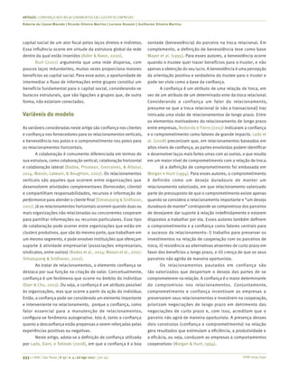 ISSN 0034-7590
ARTIGOS | CONFIANÇA NOS RELACIONAMENTOS EM CLUSTER DE EMPRESAS
Roberta de Cássia Macedo | Ricardo Silveira Martins | Luciano Rossoni | Guilherme Silveira Martins
333 | © RAE | São Paulo | V. 57 | n. 4 | jul-ago 2017 | 330-341
capital social de um ator focal pelos laços diretos e indiretos.
Essa influência ocorre em virtude da estrutura global da rede
dentro da qual estão inseridos (Adler & Kwon, 2000).
Burt (2001) argumenta que uma rede dispersa, com
poucos laços redundantes, muitas vezes proporciona maiores
benefícios ao capital social. Para esse autor, a oportunidade de
intermediar o fluxo de informações entre grupos constitui um
benefício fundamental para o capital social, considerando-se
buracos estruturais, que são ligações a grupos que, de outra
forma, não estariam conectados.
Variáveis do modelo
As variáveis consideradas neste artigo são confiança nos clientes
e confiança nos fornecedores para os relacionamentos verticais,
e benevolência nos polos e o comprometimento nos polos para
os relacionamentos horizontais.
A colaboração é comumente diferenciada em termos de
sua estrutura, como colaboração vertical, colaboração horizontal
e colaboração lateral (Badea, Prostean, Goncalves, & Allaoui,
2014; Mason, Lalwani, & Boughton, 2007). Os relacionamentos
verticais são aqueles que ocorrem entre organizações que
desenvolvem atividades complementares (fornecedor, cliente)
e compartilham responsabilidades, recursos e informação de
performance para atender o cliente final (Simatupang & Sridharan,
2002). Já os relacionamentos horizontais ocorrem quando duas ou
mais organizações não relacionadas ou concorrentes cooperam
para partilhar informações ou recursos particulares. Esse tipo
de colaboração pode ocorrer entre organizações que estão em
clusters produtivos, que são do mesmo porte, que trabalham em
um mesmo segmento, e pode envolver instituições que ofereçam
suporte à atividade empresarial (associações empresariais,
sindicatos, entre outros) (Badea et al., 2014; Mason et al., 2007;
Simatupang & Sridharan, 2002).
Ao tratar de relacionamentos, o elemento confiança se
destaca por sua função na criação de valor. Conceitualmente,
confiança é um fenômeno que ocorre no âmbito do indivíduo
(Dyer & Chu, 2003). Ou seja, a confiança é um atributo possível
às organizações, mas que ocorre a partir da ação do indivíduo.
Então, a confiança pode ser considerada um elemento importante
e interveniente no relacionamento, porque a confiança, como
fator essencial para a manutenção de relacionamentos,
configura-se fenômeno autogerativo. Isto é, tanto a confiança
quanto a desconfiança estão propensas a serem reforçadas pelas
experiências positivas ou negativas.
Neste artigo, adota-se a definição de confiança utilizada
por Lado, Dant, e Tekleab (2008), em que a confiança é a boa
vontade (benevolência) do parceiro na troca relacional. Em
complemento, a definição de benevolência teve como base
Mayer et al. (1995). Para esses autores, a benevolência ocorre
quando o trustee quer trazer benefícios para o trustor, e não
apenas a obtenção do seu lucro. A benevolência é uma percepção
da orientação positiva e verdadeira do trustee para o trustor e
pode ser vista como a base da confiança.
A confiança é um atributo de uma relação de troca, em
vez de um atributo de um determinado ente da troca relacional.
Considerando a confiança um fator do relacionamento,
presume-se que a troca relacional (e não a transacional) traz
intricada uma visão de relacionamentos de longo prazo. Entre
os elementos motivadores do relacionamento de longo prazo
entre empresas, Redondo e Fierro (2007) indicaram a confiança
e o comprometimento como fatores de grande impacto. Lado et
al. (2008) preconizam que, em relacionamentos baseados em
altos níveis de confiança, as partes envolvidas podem identificar
e desenvolver laços mais fortes umas com as outras, o que resulta
em um maior nível de comprometimento com a relação de troca.
Já a definição de comprometimento foi embasada em
Morgan e Hunt (1994). Para esses autores, o comprometimento
é definido como um desejo duradouro de manter um
relacionamento valorizado, em que relacionamento valorizado
parte do pressuposto de que o comprometimento existe apenas
quando se considera o relacionamento importante e “um desejo
duradouro de manter” corresponde ao compromisso dos parceiros
de desejarem dar suporte à relação indefinidamente e estarem
dispostos a trabalhar por ela. Esses autores também definem
o comprometimento e a confiança como fatores centrais para
o sucesso do relacionamento: i) trabalho para preservar os
investimentos na relação de cooperação com os parceiros de
troca, ii) resistência aa alternativas atraentes de curto prazo em
favor dos benefícios a longo prazo, e iii) crença de que os seus
parceiros não agirão de maneira oportunista.
Os relacionamentos pautados em confiança são
tão valorizados que despertam o desejo das partes de se
comprometerem na relação. A confiança é o maior determinante
do compromisso nos relacionamentos. Conjuntamente,
comprometimento e confiança incentivam as empresas a
preservarem seus relacionamentos e investirem na cooperação,
priorizam negociações de longo prazo em detrimento das
negociações de curto prazo e, com isso, acreditam que o
parceiro não agirá de maneira oportunista. A presença desses
dois construtos (confiança e comprometimento) na relação
gera resultados que estimulam a eficiência, a produtividade e
a eficácia, ou seja, conduzem as empresas a comportamentos
cooperativos (Morgan & Hunt, 1994).
 