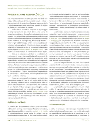 ISSN 0034-7590
ARTIGOS | CONFIANÇA NOS RELACIONAMENTOS EM CLUSTER DE EMPRESAS
Roberta de Cássia Macedo | Ricardo Silveira Martins | Luciano Rossoni | Guilherme Silveira Martins
334 | © RAE | São Paulo | V. 57 | n. 4 | jul-ago 2017 | 330-341
PROCEDIMENTOS METODOLÓGICOS
Esta pesquisa caracteriza-se como aplicada e descritiva, uma
vez que utiliza arcabouços já elaborados e se propõe a estudar e
descrever o vínculo do construto confiança nas relações verticais
e horizontais de quatro polos moveleiros, por meio da análise
de correlação e causalidade de Granger.
A unidade de análise da pesquisa foi a percepção
da empresa fabricante de móveis de madeira acerca do
comportamento de seus clientes, fornecedores e concorrentes
tomados em conjunto. Já as unidades de observação foram as
empresas fabricantes de móveis de madeira localizadas nos
clusters produtivos de Arapongas (PR), Mirassol (SP), Ubá (MG) e
Bento Gonçalves (RS). Ainda que existam empresas produtoras de
móveis em todas as regiões do País, há concentração nas regiões
Sul e Sudeste, com 83% do total de empresas e dos empregos
formais do setor (Galinari, Teixeira, & Morgado, 2013). Esses
clusters são representativos do setor moveleiro dessas regiões.
A coleta de dados ocorreu in loco, no período de maio
a setembro de 2011. A técnica utilizada no levantamento de
dados foi o questionário, e a maioria dos respondentes foram
os gestores das empresas fabricantes de móveis. Esses gestores
avaliaram os relacionamentos verticais e horizontais Business to
Business. A amostra foi composta por 75 empresas que fabricam
móveis de madeira, sendo 20 em Arapongas, 12 em Mirassol, 23
em Ubá e 19 em Bento Gonçalves. A amostragem das empresas
foi não probabilística e seguiu, principalmente, os parâmetros
de conveniência e acessibilidade, por indicação de entidades
locais e sindicatos patronais.
Foram apresentadas afirmativas para avaliação dos
respondentes em escala Likert de seis pontos. A escala Likert
com o número par de opções foi escolhida porque assim se
elimina o “ponto do meio” nos questionários. Há evidências
de que alguns indivíduos que optam por pontuações neutras
em escalas de avaliação não se consideram necessariamente
neutros em relação ao objeto avaliado (Matell & Jacoby, 1972).
Um número par pode ser um facilitador para uma posição mais
confortável para os respondentes que não estão dispostos a
expressar uma visão definida.
Análise das variáveis
As variáveis dos relacionamentos verticais consideradas nas
análises foram confiança nos clientes e confiança nos fornecedores,
seguindo os eixos básicos presentes em Lado et al. (2008).
Os indicadores buscam avaliar o nível de confiança que as
empresas moveleiras percebem de seus fornecedores e clientes.
As afirmativas avaliadas na escala Likert de seis pontos foram:
“acreditamos que nossos principais clientes ou fornecedores
são honestos nas suas relações conosco”; “nossos clientes ou
fornecedores são reconhecidos porque honram os acordos”;
“nossos clientes ou fornecedores são sinceros nas suas relações
conosco”; “nossos clientes ou fornecedores sempre fazem o
que é idôneo” e “temos grande confiança em nossos clientes ou
fornecedores”.
As variáveis dos relacionamentos horizontais consideradas
nas análises foram benevolência nos polos e comprometimento
nos polos, seguindo também os indicadores de Lado et al. (2008)
e Mayer et al. (1995) para benevolência e nos estudos de Morgan
e Hunt (1994) para comprometimento. A variável benevolência
nos polos busca avaliar o nível de confiança que as empresas
moveleiras depositam em seus concorrentes. As afirmativas
avaliadas na escala Likert de seis pontos foram: “acreditamos
que as empresas do polo são honestas nas relações e iniciativas
conjuntas com as outras empresas do polo”; “acreditamos que
as empresas do polo são sinceras nas relações e iniciativas
conjuntas com as outras empresas do polo”; “acreditamos que as
empresas do polo são idôneas nas relações e iniciativas conjuntas
com as outras empresas do polo”.
A variável comprometimento nos polos busca também
avaliar o nível de comprometimento das empresas moveleiras
com seus concorrentes. As afirmativas avaliadas na escala Likert
de seis pontos foram: “acreditamos que as empresas do polo
estão comprometidas nas relações e iniciativas conjuntas com as
outras empresas do polo”; “acreditamos que as empresas do polo
estão comprometidas com um relacionamento cooperativo com as
outras empresas do polo”; “é comum entre as empresas do polo
compartilhar informações sobre fornecedores, mercado e clientes”
e “é comum entre as empresas do polo compartilhar informações
sobre materiais, custos e novas técnicas de produção”.
As variáveis foram analisadas primeiramente pelo método
análise de regressão. Entretanto, constatou-se alto nível de
correlação entre as variáveis explicativas dos modelos. Dessa
forma, foram utilizados testes estatísticos de correlação, análise
de correlação seguida da causalidade de Granger, uma vez que
o objetivo do estudo era analisar a ocorrência de confiança nos
relacionamentos verticais e nos relacionamentos horizontais.
Análise de correlação
A análise de correlação é desenvolvida por meio do Coeficiente
de Correlação Linear de Pearson, que é uma medida padronizada
de associação, de interdependência, de intercorrelação ou de
relação entre variáveis. Embora a correlação linear trate da
 