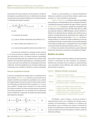 ISSN 0034-7590
ARTIGOS | CONFIANÇA NOS RELACIONAMENTOS EM CLUSTER DE EMPRESAS
Roberta de Cássia Macedo | Ricardo Silveira Martins | Luciano Rossoni | Guilherme Silveira Martins
335 | © RAE | São Paulo | V. 57 | n. 4 | jul-ago 2017 | 330-341
associação entre duas variáveis, ela não implica a existência
da relação de causalidade entre elas. O coeficiente de correlação
amostral entre duas variáveis hipotéticas X e Y é denominado por
r e estimado pela seguinte equação:
( )( )
,r
S S
X X Y Y
r1 1
x y
n i
i
i
1
# #=
- -| (1)
em que,
n é o tamanho da amostra;
Xi
e Yi
são as i-ésimas observações das variáveis X e Y;
X e Y são as médias das variáveis X e Y; e
Sx
e Sy
são os desvios-padrão amostrais das variáveis X e Y.
Os valores do resultado da correlação variam entre de
±1. Os sinais, positivo ou negativo, indicam se as trajetórias
são coincidentes ou não, e os valores indicam a intensidade
de aproximação/dispersão das trajetórias das variáveis. Não
obstante, não é facilmente deduzido que a correlação seja forte
ou fraca, pois não há um parâmetro de comparação exato desse
coeficiente. O nível de significância da correlação é obtido pela
comparação com a estatística T-Student n-2 graus de liberdade.
Teste de causalidade de Granger
O teste de causalidade de Granger afere a causalidade entre
duas variáveis. Maddala (1992) pondera que esse teste não se
propõe a identificar uma relação de causalidade no seu sentido
de endogeneidade. Dessa forma, dado um determinado conjunto
de informações do qual fazem parte as variáveis X e Y, diz-se
que a variável Y Granger causa a variável X se o valor corrente
de X pode ser predito com maior precisão quando se levam em
conta valores passados de Y, em contraste com uma alternativa
em que a história de Y é ignorada. Os modelos são representados
pelas seguintes equações:
X a b X c Y ut i t j t t
j
n
i
m
1 1
11
= + + +- -
==
|| (2)
Y a Y r X vt i t j t j t
j
S
i
r
1
11
b= + + +- -
==
|| (3)
em que a e α são constantes, ut
e vt
são erros aleatórios de
média zero e variância constante. Nesse modelo, supõe-se que
as séries Xt
e Yt
têm covariâncias estacionárias.
Bartels e Colombo (2015) utilizaram testes de causalidade
para analisarem a interdependência entre a produção industrial e
a atividade de transporte rodoviário de carga no Brasil, enquanto
Kruger e Petri (2013) analisaram a relação de causalidade entre
as medidas de desempenho EVA, LPA, ROE, ROA, VM com o MVA
das empresas listadas na BM&F Bovespa, visando identificar a
eficiência da utilização dessas medidas como métricas para a
análise e acompanhamento do desempenho dos negócios de
determinadas empresas pesquisadas. Tang (2011) analisou a
relação dinâmica no sistema de saúde da Malásia por meio da
causalidade de Granger, enquanto Galdi e Lopes (2008) analisaram
se há relação de longo prazo e causalidade entre o lucro contábil
e o preço das ações de empresas da América Latina. Basso e Pace
(2003) fizeram uma análise crítica da direção causal no Balanced
Scored Card, utilizando os preceitos da causalidade de Granger.
Modelos de análise
Para analisar a relação causalentre confiança nosrelacionamentos
verticais e horizontais do setor moveleiro, foi avaliada a
existência da correlação entre as variáveis e, posteriormente,
a da causalidade. Foram definidos três modelos de análise,
demonstrados no Quadro 1.
Quadro 1.	 Modelos utilizados na pesquisa
Modelo 1
Confiança nas relações verticais:
Confiança nos clientes ↔Confiança nos fornecedores
Modelo 2
Confiança nas relações horizontais:
Benevolência nos polos↔Comprometimento nos polos
Modelo 3
Confiança nas relações verticais e horizontais:
Confiança fornecedores↔Benevolência nos polos
Confiança clientes↔Benevolência nos polos
Confiança fornecedores↔Comprometimento nos polos
Confiança clientes↔Comprometimento nos polos
No Modelo 1 visto na Figura 1, buscou-se analisar o
relacionamento vertical: se a confiança nos clientes causa a
confiança nos fornecedores, e também se a confiança nos
fornecedores causa a confiança nos clientes. A intenção foi
avaliar se há colaboração no relacionamento entre as empresas
do polo moveleiro com seus fornecedores e clientes a partir da
dimensão confiança.
 