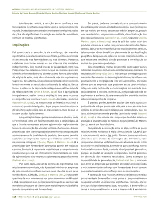 ISSN 0034-7590
ARTIGOS | CONFIANÇA NOS RELACIONAMENTOS EM CLUSTER DE EMPRESAS
Roberta de Cássia Macedo | Ricardo Silveira Martins | Luciano Rossoni | Guilherme Silveira Martins
338 | © RAE | São Paulo | V. 57 | n. 4 | jul-ago 2017 | 330-341
Analisou-se, ainda, a relação entre confiança nos
fornecedores e confiança nos clientes com o comprometimento
no polo. Os resultados encontrados mostraram correlações abaixo
de 15% e não significativas. Em relação aos testes de causalidade,
nenhum se mostrou significativo.
Implicações
Foi constatada a ocorrência de confiança, de maneira
significativa, nos relacionamentos verticais, porém a ocorrência
é concentrada nos fornecedores ou nos clientes. Portanto,
colaborar com fornecedores e com clientes são decisões
independentes, pois não há relação de causalidade entre elas.
Pela perspectiva relacional, infere-se que as empresas parecem
identificar fornecedores ou clientes como fontes potenciais
de adição de valor, mas não a chamada rede de suprimentos.
Sugere-se, dessa forma, uma conduta orientada comercialmente,
tendo em mente os resultados unilaterais da relação. Dessa
forma, o potencial de captura de vantagem competitiva oriunda
do relacionamento (Dyer & Singh, 1998) não é aproveitada
integralmente, assim como a ampliação dos seus recursos
e competências internas (Lavie, 2006). Ademais, conforme
Rossoni et al. (2014), os mecanismos de imersão relacional e
estrutu­ral, quando interligados, é que proporcionarão o alcance
de benefícios adicionais para as organizações, mais do que se
fossem usados isoladamente.
A organização desses polos moveleiros em clusters pode
ser entendida como um fator facilitador para a colaboração, já
que o fato de as empresas estarem aglomeradas regionalmente
favorece a construção dos vínculos verticais e horizontais. A maior
proximidade com clientes proporciona melhores condições para
aprimoramento da qualidade do produto, bem como permite
capturar as avaliações dos clientes para melhorar continuamente
os produtos entregues (Cheung, Myers, & Mentzer, 2010). Já a
proximidade com fornecedores oportuniza ganhos em inovação
e custos. Contudo, é importante ressaltar que o comportamento
colaborativo precisa ser efetivamente materializado por meio
da ação conjunta das empresas aglomeradas geograficamente
(Galinari et al., 2013).
Por outro lado, apesar da correlação significativa nos
relacionamentos verticais, não é possível inferir se as empresas
do polo moveleiro confiam mais em seus clientes ou em seus
fornecedores. Contudo, Deboçã e Martins (2014) estudaram
questões de relacionamentos nos polos moveleiros de Mirassol
e Ubá e constataram que, no relacionamento vertical, as empresas
moveleiras destacam os clientes com maior importância relativa
quando comparados aos fornecedores.
Em parte, pode-se contextualizar o comportamento
encontrado pelo fato de a indústria moveleira, que é composta
em sua maioria por micro, pequenas e médias empresas, possuir
uma característica, um pouco contraditória, de verticalização dos
processos produtivos (Galinari et al., 2013). Segundo Silveira,
Martins, Lopes, e Alves (2013), cerca de 30% dos custos totais dos
produtos referem-se a custos com processos terceirizados. Nesse
sentido, apesar de haver confiança nos relacionamentos verticais,
tais empresas não se beneficiam plenamente de sua localização
geográfica, tampouco do potencial desses relacionamentos, já
que existe uma tendência de não promover a terceirização de
muitos dos processos produtivos.
Essa importância relativa dos clientes pode sugerir que as
indústrias moveleiras tenham uma orientação para o mercado. Os
resultados de Tseng e Liao (2013) indicam que orientações para o
mercado e ferramentas da tecnologia de informação influenciam
positivamente a integração da rede de suprimentos. O estudo
afirma que as empresas que possuem essas características
integram mais facilmente as informações de mercado com
seus parceiros e clientes. Além disso, a integração da rede de
suprimentos e a orientação para o mercado têm um efeito positivo
sobre o desempenho da empresa.
É preciso, porém, também avaliar com mais acurácia e
profundidade até que ponto esse viés para o mercado não é um
sintoma de dependência em relação aos compradores, que, no
caso, são majoritariamente grandes cadeias do varejo (Rossoni
et al., 2014) e têm volume de compra que também orienta a
produção e a lucratividade do negócio. Segundo Deboçã e Martins
(2014), esse é um fator decisivo.
Comparando a correlação entre os elos, verifica-se que o
relacionamento horizontal é mais correlacionado (58,71%) que
o relacionamento vertical (35,30%). Todavia, como as variáveis
utilizadas para análise de correlação são diferentes, esse
comparativo não deve ser feito de maneira absoluta, sendo refém
das variáveis incorporadas. Entende-se que a confiança no elo
horizontal seja mais forte, contudo não é possível generalizar,
porque, ao mudar as variáveis incorporadas, não há garantias
de obtenção dos mesmos resultados. Como exemplo da
impossibilidade de generalização, Galinari et al. (2013) relataram
que, entre as empresas que praticam atividades de cooperação,
o relacionamento de confiança com fornecedores é mais comum
que o relacionamento de confiança com os concorrentes.
A correlação nos relacionamentos horizontais medida
pelas variáveis benevolência nos polos e comprometimento
nos polos também se apresentou significativa. Contudo, o teste
de causalidade demonstrou que, nos polos, a benevolência
causa o comprometimento, e que o inverso não é verdadeiro.
 