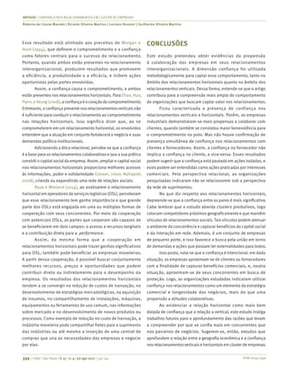 ISSN 0034-7590
ARTIGOS | CONFIANÇA NOS RELACIONAMENTOS EM CLUSTER DE EMPRESAS
Roberta de Cássia Macedo | Ricardo Silveira Martins | Luciano Rossoni | Guilherme Silveira Martins
339 | © RAE | São Paulo | V. 57 | n. 4 | jul-ago 2017 | 330-341
Esse resultado está alinhado aos preceitos de Morgan e
Hunt (1994), que definem o comprometimento e a confiança
como fatores centrais para o sucesso do relacionamento.
Portanto, quando ambos estão presentes no relacionamento
interorganizacional, produzem resultados que promovem
a eficiência, a produtividade e a eficácia, e inibem ações
oportunistas pelas partes envolvidas.
Assim, a confiança causa o comprometimento, e ambos
estão presentes nos relacionamentos horizontais. Para Zhao, Huo,
Flynn, eYeung (2008),aconfiançaéocoraçãodocomprometimento.
Entretanto, a confiança presente nos relacionamentosverticais não
é suficiente para conduzir o relacionamento ao comprometimento
nas relações horizontais. Isso significa dizer que, ao se
comprometerem em um relacionamento horizontal, os envolvidos
entendem que a atuação em conjunto fortalecerá o negócio e suas
demandas político-institucionais.
Adicionando a ótica relacional, percebe-se que a confiança
é a base para os relacionamentos colaborativos e que a sua prática
constrói o capital social da empresa. Assim, ampliar o capital social
nos relacionamentos horizontais proporciona melhores acessos
às informações, poder e solidariedade (Lesser, 2000; Nahapiet,
2008), criando ou expandindo uma rede de relações sociais.
Raue e Wieland (2014), ao analisarem o relacionamento
horizontalem operadoresde serviçoslogísticos(OSL), perceberam
que esse relacionamento tem ganho importância e que grande
parte dos OSLs está engajada em uma ou múltiplas formas de
cooperação com seus concorrentes. Por meio da cooperação
com potenciais OSLs, as partes que cooperam são capazes de
se beneficiarem em dois campos: o acesso a recursos tangíveis
e a contribuição direta para a performance.
Assim, da mesma forma que a cooperação em
relacionamentos horizontais pode trazer ganhos significativos
para OSL, também pode beneficiar as empresas moveleiras.
A partir dessa cooperação, é possível buscar conjuntamente
melhores recursos, preços e oportunidades que podem
contribuir direta ou indiretamente para o desempenho da
empresa. Os resultados dos relacionamentos horizontais
tendem a se convergir na redução de custos de transação, no
desenvolvimento de estratégias mercadológicas, na aquisição
de insumos, no compartilhamento de instalações, máquinas,
equipamentos ou ferramentas de uso comum, nas informações
sobre mercado e no desenvolvimento de novos produtos ou
processos. Como exemplo de redução no custo de transação, a
indústria moveleira pode compartilhar fretes para o suprimento
das indústrias ou até mesmo a inserção de uma central de
compras que una as necessidades das empresas e negocie
por elas.
CONCLUSÕES
Este estudo pretendeu obter evidências da propensão
à colaboração das empresas em seus relacionamentos
interorganizacionais. A dimensão confiança foi utilizada
metodologicamente para captar esse comportamento, tanto no
âmbito dos relacionamentos horizontais quanto no âmbito dos
relacionamentos verticais. Dessa forma, entende-se que o artigo
contribuiu para a compreensão mais ampla do comportamento
de organizações que buscam captar valor nos relacionamentos.
Ficou caracterizada a presença de confiança nos
relacionamentos verticais e horizontais. Porém, as empresas
industriais demonstraram-se mais propensas a colaborar com
clientes, quando também se constatou maior benevolência para
o comprometimento no polo. Mas não houve confirmação de
presença simultânea de confiança nos relacionamentos com
clientes e fornecedores. Assim, a confiança no fornecedor não
implica a confiança no cliente, e vice-versa. Esses resultados
podem sugerir que a confiança está pautada em ações isoladas, e
essts podem ser entendidas como ações praticadas por interesses
comerciais. Pela perspectiva relacional, as organizações
pesquisadas indicaram não se relacionarem sob a perspectiva
da rede de suprimentos.
No que diz respeito aos relacionamentos horizontais,
depreende-se que a confiança entre os pares é mais significativa.
Cabe lembrar que o estudo aborda clusters produtivos, logo
colocam competidores próximos geograficamente e que mantêm
vínculos de relacionamentos sociais. Tais vínculos podem atenuar
o ambiente da concorrência e capturar benefícios do capital social
e da interação em rede. Ademais, é um conjunto de empresas
de pequeno porte, e isso favorece a busca pela união em torno
de demandas e ações que possam ter externalidades para todos.
Isso posto, nota-se que a confiança é intencional: em dada
situação, as empresas aproximam-se de clientes ou fornecedores
com a finalidade de capturar benefícios comerciais, e, noutra
situação, aproximam-se de seus concorrentes em busca de
proteção. Logo, as organizações estudadas indicaram utilizar
confiança nos relacionamentos como um elemento da estratégia
comercial e longevidade dos negócios, mais do que uma
propensão a atitudes colaborativas.
Ao evidenciar a relação horizontal como mais bem
dotada de confiança que a relação a vertical, este estudo instiga
trabalhos futuros para o aprofundamento das razões que levam
a compreender por que se confia mais em concorrentes que
nos parceiros de negócios. Sugerem-se, então, estudos que
aprofundem a relação entre a geografia econômica e a confiança
nos relacionamentosverticais e horizontais em cluster de empresas.
 