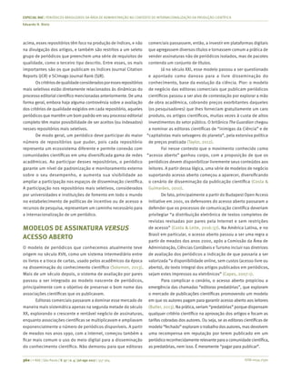 ISSN 0034-7590
ESPECIAL RAE | PERIÓDICOS BRASILEIROS DA ÁREA DE ADMINISTRAÇÃO NO CONTEXTO DE INTERNACIONALIZAÇÃO DA PRODUÇÃO CIENTÍFICA
Eduardo H. Diniz
360 | © RAE | São Paulo | V. 57 | n. 4 | jul-ago 2017 | 357-364
acima, esses repositórios têm foco na produção de índices, e não
na divulgação dos artigos, e também são restritos a um seleto
grupo de periódicos que preenchem uma série de requisitos de
qualidade, como o terceiro tipo descrito. Entre esses, os mais
importantes são os que publicam os índices Journal Citation
Reports (JCR) e SCImago Journal Rank (SJR).
Oscritériosdequalidadeconsideradosporessesrepositórios
mais seletivos estão diretamente relacionados às dinâmicas do
processo editorial científico mencionadas anteriormente. De uma
forma geral, embora haja alguma controvérsia sobre a avaliação
dos critérios de qualidade exigidos em cada repositório, aqueles
periódicos que mantêm um bom padrão em seu processo editorial
completo têm maior possibilidade de ser aceitos (ou indexados)
nesses repositórios mais seletivos.
De modo geral, um periódico deve participar do maior
número de repositórios que puder, pois cada repositório
representa um ecossistema diferente e permite conexão com
comunidades científicas em uma diversificada gama de redes
acadêmicas. Ao participar desses repositórios, o periódico
garante um nível de padronização e monitoramento externo
sobre o seu desempenho, e aumenta sua visibilidade ao
ampliar a participação nos espaços de disseminação científica.
A participação nos repositórios mais seletivos, considerados
por universidades e instituições de fomento em todo o mundo
no estabelecimento de políticas de incentivo ou de acesso a
recursos de pesquisa, representam um caminho necessário para
a internacionalização de um periódico.
MODELOS DE ASSINATURA VERSUS
ACESSO ABERTO
O modelo de periódicos que conhecemos atualmente teve
origem no século XVII, como um sistema intermediário entre
os livros e a troca de cartas, usado pelos acadêmicos da época
na disseminação do conhecimento científico (Solomon, 2013).
Mais de um século depois, o sistema de avaliação por pares
passou a ser integrado ao modelo nascente de periódicos,
principalmente com o objetivo de preservar o bom nome das
associações científicas que os publicavam.
Editoras comerciais passaram a dominar esse mercado de
maneira mais sistemática apenas na segunda metade do século
XX, explorando o crescente e rentável negócio de assinaturas,
enquanto associações científicas se multiplicavam e ampliavam
exponencialmente o número de periódicos disponíveis. A partir
de meados nos anos 1990, com a internet, começou também a
ficar mais comum o uso do meio digital para a disseminação
do conhecimento científico. Não demorou para que editoras
comerciais passassem, então, a investir em plataformas digitais
que agregassem diversos títulos e tornassem comum a prática de
vender assinaturas não de periódicos isolados, mas de pacotes
contendo um conjunto de títulos.
Já no século XXI, esse modelo passou a ser questionado
e apontado como danoso para a livre disseminação do
conhecimento, base da evolução da ciência. Pior: o modelo
de negócio das editoras comerciais que publicam periódicos
científicos passou a ser alvo de contestação por explorar a mão
de obra acadêmica, cobrando preços exorbitantes daqueles
(os pesquisadores) que lhes forneciam gratuitamente um caro
produto, os artigos científicos, muitas vezes à custa de altos
investimentos do setor público. O britânico The Guardian chegou
a nominar as editoras científicas de “inimigas da Ciência” e de
“capitalistas mais selvagens do planeta”, pela extorsiva política
de preços praticada (Taylor, 2012).
Foi nesse contexto que o movimento conhecido como
“acesso aberto” ganhou corpo, com a proposição de que os
periódicos devem disponibilizar livremente seus conteúdos aos
leitores. A partir dessa lógica, uma série de modelos de negócio
suportando acesso aberto começou a aparecer, diversificando
o cenário de disseminação da publicação científica (Costa &
Guimarães, 2010).
De fato, principalmente a partir do Budapest Open Access
Initiative em 2001, os defensores do acesso aberto passaram a
defender que os processos de comunicação científica deveriam
privilegiar “a distribuição eletrônica de textos completos de
revistas revisadas por pares pela Internet e sem restrições
de acesso” (Costa & Leite, 2016:37). Na América Latina, e no
Brasil em particular, o acesso aberto passou a ser uma regra a
partir de meados dos anos 2000, após a Comissão da Área de
Administração, Ciências Contábeis e Turismo incluir nas diretrizes
de avaliação dos periódicos a indicação de que passaria a ser
valorizada “a disponibilidade online, sem custos (acesso livre ou
aberto), do texto integral dos artigos publicados em periódicos,
sejam estes impressos ou eletrônicos” (Capes, 2007:1).
Para complicar o cenário, o acesso aberto propiciou a
emergência das chamadas “editoras predatórias”, que exploram
o mercado de publicações científicas promovendo um modelo
em que os autores pagam para garantir acesso aberto aos leitores
(Butler, 2013). Na prática, seriam “predatórias” porque dispensam
qualquer critério científico na aprovação dos artigos e focam as
tarifas cobradas dos autores. Ou seja, se as editoras científicas de
modelo “fechado” exploram o trabalho dosautores, masdevolvem
uma recompensa em reputação por terem publicado em um
periódicoreconhecidamenterelevanteparaacomunidadecientífica,
as predatórias, nem isso. É meramente “pagar para publicar”.
 