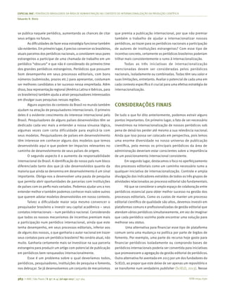 ISSN 0034-7590
ESPECIAL RAE | PERIÓDICOS BRASILEIROS DA ÁREA DE ADMINISTRAÇÃO NO CONTEXTO DE INTERNACIONALIZAÇÃO DA PRODUÇÃO CIENTÍFICA
Eduardo H. Diniz
363 | © RAE | São Paulo | V. 57 | n. 4 | jul-ago 2017 | 357-364
se publica naquele periódico, aumentando as chances de citar
seus artigos no futuro.
As dificuldades de fazer essa estratégia funcionar também
são evidentes. Em primeiro lugar, é preciso convencer os brasileiros,
atuais parceiros dos periódicos nacionais, a convidarem seus pares
estrangeiros a participar de uma chamada de trabalho em um
periódico “obscuro” e que não é considerado do primeiro time
dos grandes periódicos estrangeiros. Periódicos que possuem
bom desempenho em seus processos editoriais, com bons
números (submissão, prazos etc.) para apresentar, costumam
ser melhores candidatos a ter sucesso nessa empreitada. Além
disso, boa representação regional (América Latina e ibéricos, para
os brasileiros) também ajuda a atrair pesquisadores interessados
em divulgar suas pesquisas nessas regiões.
Alguns aspectos do contexto do Brasil no mundo também
ajudam na atração de pesquisadores internacionais. O primeiro
deles é o evidente crescimento do interesse internacional pelo
Brasil. Pesquisadores de alguns países desenvolvidos têm se
dedicado cada vez mais a entender a nossa sinuosa lógica,
algumas vezes com certa dificuldade para explicá-la com
seus modelos. Pesquisadores de países em desenvolvimento
têm interesse em conhecer alguns dos modelos que temos
desenvolvido aqui e que podem ter impactos relevantes no
caminho de desenvolvimento de seus países de origem.
O segundo aspecto é o aumento da responsabilidade
internacional do Brasil. A identificação do nosso país num bloco
diferenciado tanto dos que já são desenvolvidos quanto da
maioria que ainda se denomina em desenvolvimento é um sinal
importante. Obriga-nos a desenvolver uma pauta de pesquisa
que permita abrir oportunidades de parcerias com instituições
de países com os perfis mais variados. Podemos ajudar uns a nos
entender melhor e também podemos conhecer mais sobre outros
que querem adotar modelos desenvolvidos em nosso contexto. 
Talvez a dificuldade maior seja mesmo convencer o
pesquisador brasileiro a investir seu capital acadêmico – seus
contatos internacionais – num periódico nacional. Considerando
que todos os nossos mecanismos de incentivo premiam mais
a participação num periódico internacional, ainda que este
tenha desempenho, em seus processos editoriais, inferior aos
de alguns dos nossos, o que ganharia o autor nacional em trazer
seus contatos para um periódico brasileiro? No cenário atual, não
muito. Ganharia certamente mais se investisse na sua parceria
estrangeira para produzir um artigo com potencial de publicação
em periódicos bem ranqueados internacionalmente.
Esse é um problema sobre o qual deveríamos todos,
periódicos, pesquisadores, instituições de pesquisa e fomento,
nos debruçar. Se já desenvolvemos um conjunto de mecanismos
que premia a publicação internacional, por que não premiar
também o trabalho de ajudar a internacionalizar nossos
periódicos, ao trazer para os periódicos nacionais a participação
de autores de instituições estrangeiras? Com esse tipo de
incentivo concreto, certamente os periódicos brasileiros poderiam
trilhar mais consistentemente o rumo à internacionalização.
Todas as três iniciativas de internacionalização
mencionadas devem ser consideradas pelos periódicos
nacionais, isoladamente ou combinadas. Todas têm seu valor e
suas limitações, entretanto. Avaliar o potencial de cada uma em
cada contexto específico é crucial para uma efetiva estratégia de
internacionalização.
CONSIDERAÇÕES FINAIS
De tudo o que foi dito anteriormente, podemos extrair alguns
pontos importantes. Em primeiro lugar, o fato de ser necessário
investirmos na internacionalização de nossos periódicos sob
pena de deixá-los perder até mesmo a sua relevância nacional.
Ainda que isso possa ser colocado em perspectiva, pois temos
uma enorme diversidade no nosso universo de publicação
científica, pelo menos os principais periódicos da área de
administração deveriam estar conscientes sobre a importância
de um posicionamento internacional consistente.
Em segundo lugar, destacamos o foco no aperfeiçoamento
dos processos editoriais como um caminho necessário rumo a
qualquer iniciativa de internacionalização. Controle e ampla
divulgação dos indicadores extraídos de todos os três grupos de
atividades relacionados ao processo editorial são fundamentais.
Há que se considerar o amplo espaço de colaboração entre
periódicos essencial para obter melhor sucesso na gestão dos
processos editoriais. Como os custos de manter um processo
editorial científico de qualidade são altos, devemos investir em
plataformas comuns e profissionalizadas de gestão editorial que
atendam vários periódicos simultaneamente, em vez de imaginar
que cada periódico sozinho pode encontrar uma solução para
melhorar seu status.
Uma alternativa para financiar esse tipo de plataforma
comum seria uma mudança na política por parte de órgãos de
fomento. Por exemplo, uma parte do recurso hoje gasto para
financiar periódicos isoladamente ou comprando bases de
periódicos internacionais poderia ser convertida para iniciativas
que promovessem a agregação da gestão editorial de periódicos.
Outra alternativa foi aventada em 2013 por um dos fundadores do
SciELO, ao propor que este deixe de ser apenas um repositório e
se transforme num verdadeiro publisher (SciELO, 2013). Nesse
 