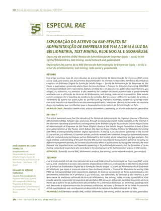 ISSN 0034-7590365 | © RAE | São Paulo | V. 57 | n. 4 | jul-ago 2017 | 365-390
RAE-Revista de Administração de Empresas | FGV EAESP
JOSÉ EDUARDO RICCIARDI
FAVARETTO
jose@favaretto.net
Pesquisador da Fundação
Getulio Vargas, Escola de
Administração de Empresas de
São Paulo – São Paulo – SP,
Brasil
EDUARDO DE REZENDE
FRANCISCO
eduardo.francisco@espm.br
Professor da Escola Superior
de Propaganda e Marketing,
Programa de Mestrado
Profissional em Comportamento
do Consumidor – São Paulo – SP,
Brasil
ESPECIAL RAE
Artigo convidado
EXPLORAÇÃO DO ACERVO DA RAE-REVISTA DE
ADMINISTRAÇÃO DE EMPRESAS (DE 1961 A 2016) À LUZ DA
BIBLIOMETRIA, TEXT MINING, REDE SOCIAL E GEOANÁLISE
Exploring the archive of RAE-Revista de Administração de Empresas (1961 - 2016) in the
light of bibliometrics, text mining, social network and geoanalysis
Exploración del acervo de la RAE-Revista de Administração de Empresas (1961 - 2016) a
la luz de la bibliometría, text mining, rede social y geoanálisis
RESUMO
Este artigo analisou mais de cinco décadas do acervo da Revista de Administração de Empresas (RAE), entre
1961 e 2016, pelo acesso aos documentos disponibilizados via internet no repositório eletrônico de periódicos
e revistas da Biblioteca Digital da Fundação Getulio Vargas – Escola de Administração de Empresas de São
Paulo, o qual segue o protocolo aberto Open Archives Initiative – Protocol for Metadata Harvesting (OAI-PMH)
de interoperabilidade entre repositórios digitais. Um total de 2.381 documentos publicados no periódico (1.422
artigos, 217 editoriais, 62 pensatas e 680 resenhas) foi coletado de modo automatizado e posteriormente
analisado com a utilização de técnicas de bibliometria, text mining, rede social e geoanálise. Este estudo
permite compreender a trajetória da existência do periódico RAE em seus 22 diferentes períodos de gestão, o
incremento da autoria nas publicações do periódico em 14 intervalos de tempo, os termos e palavras­-chave
com mais frequência e importância nos documentos publicados, bem como a formação das redes de coautoria
dos pesquisadores que contribuíram para o desenvolvimento da ciência da Administração no País.
PALAVRAS-CHAVE | Periódico científico RAE, análise bibliométrica, textmining, análise de redes sociais, geoanálise.
ABSTRACT
This article examined more than five decades of the Revista de Administração de Empresas (Journal of Business
Administration [RAE]), between 1961 and 2016, through accessing documents made available on the internet in
the electronic repository of periodicals and magazines of the Biblioteca Digital da Fundação Getulio Vargas-Escola
de Administração de Empresas de São Paulo (Digital Library of the Getulio Vargas Foundation-School of Busi-
ness Administration of São Paulo), which follows the Open Archives Initiative-Protocol for Metadata Harvesting
(OAI-PMH) of interoperability between digital repositories. A total of 2,381 documents published in the journal
(1,422 articles, 217 editorials, 62 opinion articles, and 680 reviews) were collected through an automated process
and later analyzed using techniques such as bibliometrics, text mining, social networking, and geo-analysis. This
study enables understanding of the path that the RAE journal has followed throughout its existence including 22
differentmanagementperiods,the increase of authorship within itspublicationsduring 14time intervals,the most
frequent and important terms and keywords appearing in its published documents, and the formation of co-au-
thoring networks of researchers who contribute to the development of the Administration science in the Country.
KEYWORDS | Scientific journal RAE, bibliometric analysis, text mining, social network analysis, geo-analysis
RESUMEN
Este artículo analizó más de cinco décadas del acervo de la Revista de Administração de Empresas (RAE) -entre
1961 y 2016- mediante el acceso a documentos disponibles en internet, en el repositorio electrónico de periódi-
cos y revistas de la Biblioteca Digital de la Fundação Getulio Vargas – Escuela de Administración de Empresas
de São Paulo, que sigue el protocolo abierto Open Archives Initiative – Protocol for Metadata Harvesting (OAI-
-PMH) de interoperabilidad entre repositorios digitales. En total, se recolectaron de forma automatizada 2.381
documentos publicados en el periódico (1.422 artículos, 217 editoriales, 62 pensatas y 680 reseñas) y pos-
teriormente se analizaron utilizando técnicas de bibliometría, text mining, redes sociales y geoanálisis. Este
estudio permite comprender la trayectoria del periódico RAE en sus 22 diferentes períodos de gestión, el incre-
mento de la autoría en las publicaciones del periódico en 14 intervalos de tiempo, los términos y palabras clave
más frecuentes e importantes en los documentos publicados, así como la formación de las redes de coautoría
de los investigadores que contribuyeron al desarrollo de la ciencia de la Administración en el País.
PALABRAS CLAVE | Periódico científico RAE, análisis bibliométrico, text mining, análisis de redessociales, geoanálisis.
DOI: http://dx.doi.org/10.1590/S0034-759020170407
 