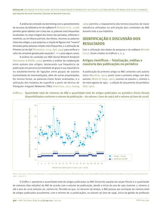 ISSN 0034-7590
ESPECIALRAE| EXPLORAÇÃO DO ACERVO DA RAE-REVISTA DE ADMINISTRAÇÃO DE EMPRESAS (DE1961 A 2016) À LUZDA BIBLIOMETRIA, TEXT MINING, REDESOCIALEGEOANÁLISE
José Eduardo Ricciardi Favaretto | Eduardo de Rezende Francisco
370 | © RAE | São Paulo | V. 57 | n. 4 | jul-ago 2017 | 365-390
A análise de conteúdovia textmining com o aproveitamento
de recursos da biblioteca tm do software R (Feinerer et al., 2008)
permitiu gerar tabelas com a lista das 25 palavras mais frequentes
localizadas no corpo integral dos textos das pensatas, editoriais e
resenhas, ou em blocos parciais, dos títulos, resumos ou palavras-
chavedosartigos,oquepropiciouacriaçãodefigurascom“nuvens”
formadaspelaspalavrassimplesmaisfrequentes, e a utilização da
Primeira Lei de Zipf (Piantadosi, 2014; Zipf, 1949) para verificar o
valor da constante gerada pela equação f . r = c para alguns casos.
A análise de conteúdo via SNA (Social Network Analysis)
(Hanneman & Riddle, 2005) permitiu a análise da colaboração
entre autores dos artigos, destacando sua frequência de
publicação em parceria (centralidade de grau) e sua importância
no estabelecimento de ligações entre grupos de autores
(centralidade de intermediação), além de outras propriedades.
Da mesma forma, as palavras-chave foram analisadas, e a
utilização dos modelos de superfície a partir da técnica de
Triangular Irregular Networks (TINs) (Francisco, 2011; Huang,
1989) permitiu o mapeamento dos termos/assuntos de maior
relevância utilizados na articulação dos conteúdos da RAE
durante toda a sua trajetória.
IDENTIFICAÇÃO E DISCUSSÃO DOS
RESULTADOS
Com a utilização dos dados da pesquisa e do software Minitab
(2017), foram criados os Gráficos 1, 2, 3.
Artigos científicos – Totalização, médias e
coautoria das publicações no periódico
A publicação do primeiro artigo na RAE contando com autoria
única (Machline, 1961), assim como o primeiro artigo com dois
autores (Motta & Hopp, 1961), ocorreu no volume 1, número 1,
de maio-agosto de 1961 – a edição de lançamento do periódico
(FGV, 1961).
Gráfico 1.	 Quantidade total de números da RAE e quantidade total de artigos publicados no periódico (inclui fórum),
disponibilizados conforme o volume da publicação – do volume 1 (ano de 1961) até o volume 56 (ano de 2016)
Volume da publicação (1=1961 a 56 = 2016)
Artigo + Fórum
Números da RAE
50
40
30
20
10
0
QuantidadetotaldenúmerosRAEedeArtigos(incluiFórum)
47
28
31 30
24
25
24
23
20
16
22
24
26
24
34
36
4444444444 44444444 444444444444444444
333
6666 666 6666665555
23 22
26
33
24
22
21
17
16
13 14
16
15
20
28
25
26
40
44
49
41
2122
28
34
32
37
38
21
20
16
1 4 10 16 2822 347 13 19 3125 37 43 5240 4946 55
Nota: entre 1961 a 1963, os volumes de 1 a 3 representaram parcialmente diferentes anos, mas neste gráfico foram totalizados associados a um único respectivo ano (ex:
1961 = volume 1)
O Gráfico 1 apresenta a quantidade total de artigos publicados na RAE (incluindo aqueles da seção Fórum) e a quantidade
de números (das edições) da RAE de acordo com o volume da publicação, desde o início do ano de 1961 (volume 1, número 1)
até o ano de 2016 (volume 56, número 6). Percebe-se que, no decorrer do tempo, a RAE passou por oscilação do número total
de artigos publicados anualmente, com o mínimo de 13 publicações, no volume 36 (ano de 1996, início da gestão do professor
 