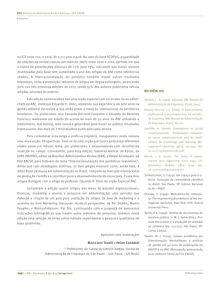 ISSN 0034-7590299 | © RAE | São Paulo | V. 57 | n. 4 | jul-ago 2017
RAE-Revista de Administração de Empresas | FGV EAESP
Editorial
no JCR entre 2011 e 2016, de 0,213 para 0,408. No caso da base SCOPUS, a quantidade
de citações da revista cresceu em mais de 380% entre 2010 e 2016, período em que
o índice de autocitações diminuiu de 27% para 13%, indicando que outras revistas
monitoradas pela base têm aumentado o uso dos artigos da RAE como referências
citadas. A internacionalização do periódico também trouxe outros resultados
relevantes, como a proporção crescente de artigos em língua estrangeira, alcançando
90% nas três primeiras edições de 2017, sendo 51% dos autores publicados nessas
edições oriundos do exterior.
Esta edição comemorativa traz uma seção especial com um ensaio do ex-editor-
chefe da RAE, professor Eduardo H. Diniz, relatando sua experiência de sete anos na
gestão editorial da revista e sua visão sobre a inserção internacional de periódicos
brasileiros. Os professores José Eduardo Ricciardi Favaretto e Eduardo de Rezende
Francisco realizaram um estudo do acervo de mais de 50 anos da RAE utilizando a
bibliometria, text mining, rede social e geoanálise para trazer ao público resultados
interessantes dos mais de 2 mil trabalhos publicados pela revista.
Para comemorar essa longa e profícua trajetória, inauguramos neste número
uma nova seção: Perspectivas. Trata-se de uma seção que busca apresentar diferentes
visões sobre um mesmo tema, por professores e pesquisadores com reconhecida
inserção no campo. Convidamos, para esta edição, Salomão Alencar de Farias, da
UFPE-PROPAD, editor da Brazilian Administration Review (BAR), e Rafael Alcadipani, da
FGV EAESP, para tratarem do tema “Internacionalização dos periódicos brasileiros”.
Ainda que com abordagens distintas, os dois artigos mostram como, ainda hoje, é
difícil fazer pesquisa em Administração no Brasil, competir no mercado internacional
de produção científica e contribuir para o desenvolvimento de nosso país. Esses dois
artigos dialogam com o artigo do professor Eduardo H. Diniz da seção Especial RAE.
Completam a edição quatro artigos das áreas de estudos organizacionais,
finanças, marketing e ensino e pesquisa em administração; uma pensata que
defende a criação de um guia para avaliação de artigos da área de marketing e a
resenha do livro Marketing discourse: Acritical perspective, de Per Skålén, Martin
Fougère, e MarkusFellesson. Por fim, continuando com a proposta de apresentar
indicações bibliográficas que tratem sobre métodos de pesquisa, teremos nesta
edição uma seleção de livros sobre método experimental e pesquisa qualitativa de
base positivista.
Apreciem sem moderação!
Maria José Tonelli e Felipe Zambaldi
* Professores da Fundação Getulio Vargas, Escola de
Administração de Empresas de São Paulo – São Paulo – SP, Brasil
REFERÊNCIAS
Bertero, C. O. (1968). Editorial. RAE-Revista de
Administração de Empresas, 8(26), 12-15.
Bresser-Pereira, L. C. (1966). O administrador
profissional e as perspectivas da socieda-
de brasileira. RAE-Revista de Administração
de Empresas, 6(20), 89-110.
Cunliffe, A. (2008). Orientations to social
constructionism: Relationally responsi-
ve social constructionism and its impli-
cations for knowledge and learning. Ma-
nagement Learning, 39(2), 123-199. doi:
10.1177/1350507607087578
March, J. G. (2007). The study of organi-
zations and organizing since 1945. Or-
ganization Studies, 28(1), 9-19. doi:
10.1177/0170840607075277
Schwartzman, S. (1979). Um espaço para a ci-
ência: Formação da comunidade científica
no Brasil. São Paulo, SP: Editora Nacional
do RJ – FINEP.
Shenav, Y. (1999). Manufacturing rationali-
ty: The engineering foundations of the ma-
nagerial revolution. New York, USA: Oxford
University Press.
Spink, P. K. (1999). Análise de documentos de
domínio público. In M. J. Spink (Org.), Prá-
ticas discursivas e a produção de sentidos
no cotidiano (pp. 123-152). São Paulo, SP:
Cortez Editora.
Tonelli, M. J. (2014). Campo acadêmico em
Administração: Mentalidades e práticas
de gestão em 30 anos de publicações na
RAUSP e na RAE (Monografia apresentada
para professor titular na FGV EAESP).
 