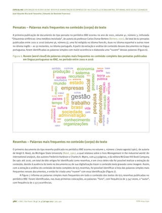 ISSN 0034-7590
ESPECIALRAE| EXPLORAÇÃO DO ACERVO DA RAE-REVISTA DE ADMINISTRAÇÃO DE EMPRESAS (DE1961 A 2016) À LUZDA BIBLIOMETRIA, TEXT MINING, REDESOCIALEGEOANÁLISE
José Eduardo Ricciardi Favaretto | Eduardo de Rezende Francisco
386 | © RAE | São Paulo | V. 57 | n. 4 | jul-ago 2017 | 365-390
Pensatas – Palavras mais frequentes no conteúdo (corpo) do texto
A primeira publicação de documento do tipo pensata no periódico RAE ocorreu no ano de 2001, volume 41, número 3, intitulada
“Orquestras sinfônicas: Uma metáfora revisitada”, de autoria do professor Carlos Osmar Bertero (Bertero, 2001). Do total de 62 pensatas
publicadas entre 2001 e 2016 (volume 56, número 5), uma foi redigida no idioma francês, duas no idioma espanhol e outras nove
no idioma inglês – as 50 restantes, no idioma português. A partir da extração e análise de conteúdo desses documentos na língua
portuguesa, foram identificadas as palavras simples com maior ocorrência e elaborada uma “nuvem” dessas palavras (Figura 6).
Figura 6.	Nuvem (word cloud) de palavras simples mais frequentes no conteúdo completo das pensatas publicadas
em língua portuguesa na RAE, no período entre 2001 e 2016
Resenhas – Palavras mais frequentes no conteúdo (corpo) do texto
O primeiro documento do tipo resenha publicado no periódico RAE ocorreu no volume 1, número 1 (maio-agosto/1961), de autoria
de Vergil D. Reed, da Michigan State University (Reed, 1961), a qual relatava sobre o livro Management in the industrial world: An
international analysis, dos autores Frederick Harbison e Charles A. Myers, com 413 páginas, e da editora McGraw-Hill Book Company.
De 1961 até 2016, um total de 680 artigos foi identificado como resenhas, e em cinco deles não foi possível realizar a extração do
conteúdo, devido à ausência do texto no documento ou de sua digitalização trazer o conteúdo texto gravado como imagem. Assim,
com a extração e análise do conteúdo de texto completo de 675 resenhas, foi possível identificar a lista das palavras simples mais
frequentes nesses documentos, e então foi criada uma “nuvem” com essa identificação (Figura 7).
A Figura 7 informa as palavras simples mais frequentes em todo o conteúdo dos textos de 675 resenhas publicadas no
periódico RAE. Foram identificadas, nas duas primeiras colocações, as palavras: “livro”, com frequência de 3.347 vezes, e “autor”,
com frequência de 2.573 ocorrências.
 