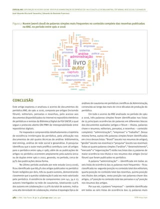 ISSN 0034-7590
ESPECIALRAE| EXPLORAÇÃO DO ACERVO DA RAE-REVISTA DE ADMINISTRAÇÃO DE EMPRESAS (DE1961 A 2016) À LUZDA BIBLIOMETRIA, TEXT MINING, REDESOCIALEGEOANÁLISE
José Eduardo Ricciardi Favaretto | Eduardo de Rezende Francisco
387 | © RAE | São Paulo | V. 57 | n. 4 | jul-ago 2017 | 365-390
Figura 7.	Nuvem (word cloud) de palavras simples mais frequentes no conteúdo completo das resenhas publicadas
na RAE, no período entre 1961 e 2016
CONCLUSÃO
Este artigo explorou e analisou o acervo de documentos do
periódico RAE, de 1961 a 2016, composto por artigos (incluindo
fórum), editoriais, pensatas e resenhas, pelo acesso aos
documentos disponibilizadosvia internet no repositório eletrônico
de periódicos e revistas da Biblioteca Digital da FGV EAESP, o qual
segue o protocolo aberto OAI-PMH de interoperabilidade entre
repositórios digitais.
Foi mapeada e compreendida detalhadamente a trajetória
de existência ininterrupta do periódico, pela utilização nos
documentos de até quatro técnicas de análise: bibliometria,
text mining, análise de rede social e geoanálise. A pesquisa
identificou que o autor mais prolífico contribuiu com 28 artigos
para o periódico entre 1964 e 1987, além de as publicações de
artigos no periódico ocorrerem amplamente pela autoria única
ou de duplas entre 1961 e 2002, gerando, no período, cerca de
95% das publicações dessa forma.
No último período avaliado por este estudo (2013-2016),
ficou identificado que 88,4% dos artigos publicados no periódico
foram redigidos por dois, três ou quatro autores, demonstrando
claramente que o quesito colaboração é cada vez mais valorizado
pelo periódico. A existência de componentes com 141, 34 e 23
autores interligados na rede de coautorias, totalizando 17,6%
dos autores em colaboração e 12,6% do total de autores, indica
uma alta densidade de colaboração, relativa à topologia típica de
análises de coautorias em periódicos científicos de Administração,
construída ao longo das mais de cinco décadas de produção do
periódico.
Em todo o acervo da RAE analisado no período de 1961
a 2016, três palavras simples foram identificadas nas listas
de 25 principais ocorrências de palavras em diferentes blocos
dos documentos avaliados (artigos e fórum – títulos, palavras-
chave e resumos; editoriais, pensatas, e resenhas – conteúdo
completo): “administração”, “empresas” e “trabalho”. Dessa
mesma forma, outras três palavras simples foram identificadas
em cinco dessas listas: “Brasil” (exceto nos resumos de artigos),
“gestão” (exceto nas resenhas) e “pesquisa” (exceto nas resenhas).
Todas as quatro palavras simples (“análise”, “desenvolvimento”,
“mercado” e “organizações”) estão nas listas das 25 palavras de
maior ocorrência nos títulos e nos resumos dos artigos (inclui
fórum) que foram publicados no periódico.
A palavra “administração” – identificada em todas as
seis listas de ocorrência das 25 palavras mais frequentes – ficou
classificada na: segunda posição no conteúdo total dos editoriais,
quarta posição no conteúdo total das resenhas, quinta posição
nos títulos dos artigos, sexta posição nas palavras-chave dos
artigos, 11ª posição no conteúdo total das pensatas e 24ª posição
nos resumos dos artigos.
Por sua vez, a palavra “empresas” – também identificada
em todas as seis listas de ocorrência das 25 palavras mais
 