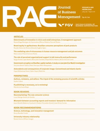 RESEARCH AND
KNOWLEDGE
58(4),July–August2018
fgv.br/rae
ARTICLES
Determinants of innovation in micro and small enterprises: A management approach
Renata Braga Berenguer de Vasconcelos | Marcos Roberto Gois de Oliveira
Brand equity in agribusiness: Brazilian consumer perceptions of pork products
Ricardo Osório de Oliveira | Eduardo Eugênio Spers
The mediating role of virtuousness in human resource management and job outcomes
Maria Leonor Pires | Francisco Nunes
The role of perceived organizational support in job insecurity and performance
Sergio Andrés López Bohle | Maria José Chambel | Felipe Muñoz Medina | Bruno Silva da Cunha
GovernmentcorruptiononBraziliancapitalmarkets:AstudyonLavaJato(CarWash)investigation
Ana Julia Akaishi Padula | Pedro Henrique Melo Albuquerque
Antecedents and consequences of corporate image: Conventional and Islamic banks
Hayat Mohammad Awan | Sahar Hayat | Rafia Faiz
PERSPECTIVES
Authors, reviewers, and editors: The tripod of the reviewing process of scientific articles
Sandro Cabral
If publishing is necessary, so is reviewing!
Marcelo de Souza Bispo
BOOK REVIEWS
Neuromarketing: The new consumer science
Lucas Rodrigo Santos de Almeida
Mismatch between accounting reports and investors’ demand for information
Joyce Mariella Medeiros Cavalcanti | Hudson Fernandes Amaral | Laise Ferraz Correia
BOOK RECOMMENDATIONS
Science, technology, and innovation management
Bruno Brandão Fischer
University-industry relationship
Renato Garcia | Wilson Suzigan
 