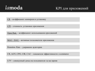 CPI – стоимость установки приложения
MAU / DAU – активные пользователи приложения
Retention Rate – удержание аудитории
CR, AOV, CPO, CIR, CAC – показатели эффективности e-commerce
CR – коэффициент конверсии в установку
LTV – совокупный доход на пользователя за все время
Open Rate – коэффициент использования приложений
KPI для приложений
 