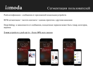 Push-нотификации – сообщения от приложений владельцам устройств
RFM сегментация + частота контакта + единая стратегия с другими каналами
Deep-linking: в зависимости от сообщения, посадочным экраном может быть товар, категория,
корзина
2 млн устройств с push opt in – более 10% всех заказов
Сегментация пользователей
 