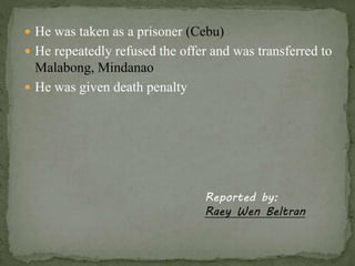  He was taken as a prisoner (Cebu) 
 He repeatedly refused the offer and was transferred to 
Malabong, Mindanao 
 He was given death penalty 
Reported by: 
Raey Wen Beltran 
