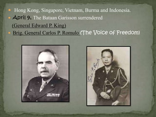  Hong Kong, Singapore, Vietnam, Burma and Indonesia. 
 April 9, The Bataan Garisson surrendered 
(General Edward P. King) 
 Brig. General Carlos P. Romulo (The Voice of Freedom) 
 