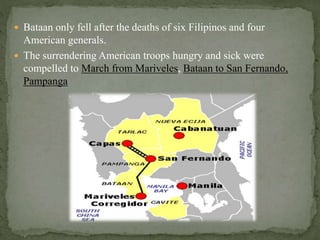  Bataan only fell after the deaths of six Filipinos and four 
American generals. 
 The surrendering American troops hungry and sick were 
compelled to March from Mariveles, Bataan to San Fernando, 
Pampanga 
 