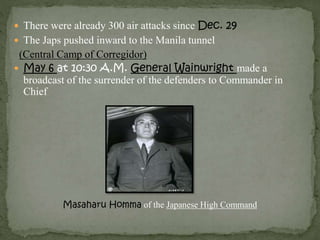  There were already 300 air attacks since Dec. 29 
 The Japs pushed inward to the Manila tunnel 
(Central Camp of Corregidor) 
 May 6 at 10:30 A.M. General Wainwright made a 
broadcast of the surrender of the defenders to Commander in 
Chief 
Masaharu Homma of the Japanese High Command 
 