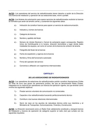 9
AArrtt°°3333..-- Los operadores del servicio de radioaficionados tienen derecho a recibir de la Dirección
una licencia de instalación y operación de sus estaciones base, móvil o portátil.
AArrtt°°3344..-- Los titulares de autorización para operar servicios de radioaficionados recibirán la licencia
en formatos que serán de tamaño carnet, y contendrá los siguientes datos:
a).- Indicación de constituir licencia para operar un servicio de radiocomunicación.
b).- Indicativo y número de licencia
c).- Categoría de licencia
d).- Nombre y apellido del titular
e).- Número de Libreta Electoral o Carnet de extranjería según corresponda, Registro
Unico de Contribuyente si lo tuviera, dirección domiciliaria y lugar donde están
instaladas los equipos, así como el numero de la licencia de conducir de tenerla.
f).- Fotografía del titular de la licencia
g).- Fecha de expedición y vigencia de la licencia
h).- Nombre y firma del funcionario autorizado
i).- Firma del operador del servicio
j).- Convenios o afiliación con organismos internacionales
CCAAPPIITTUULLOO VV
DDEE LLAASS AASSOOCCIIAACCIIOONNEESS DDEE RRAADDIIOOAAFFIICCIIOONNAADDOOSS
AArrtt°°3355..-- Los operadores de estaciones de radioaficionados podrán constituir Asociaciones Civiles
sin fines de lucro que gocen de personería jurídica, las que se denominarán Radio Clubes,
integrados en su mayoría por operadores con licencia de operación vigente, los que tendrán como
mínimo los siguientes objetivos:
1).- Prestar servicio voluntario de comunicación no comerciales.
2).- Capacitar a los radioaficionados buscando perfeccionamiento técnico
3).- Contribuir a las buenas relaciones internacionales
4).- Servir de nexo en los asuntos de naturaleza técnica entre sus miembros y el
Ministerio de Transportes, Comunicaciones, Vivienda y Construcción.
AArrtt°°3366..-- La Dirección reconocerá como un Radio Club validamente constituido y otorgará licencia
de instalación y licencia de operación de categoría superior al radio club que cumpla con los
siguientes requisitos:
 