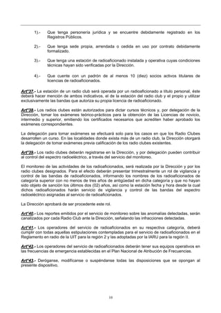 10
1).- Que tenga personería jurídica y se encuentre debidamente registrado en los
Registros Públicos.
2).- Que tenga sede propia, arrendada o cedida en uso por contrato debidamente
formalizado.
3).- Que tenga una estación de radioaficionado instalada y operativa cuyas condiciones
técnicas hayan sido verificadas por la Dirección.
4).- Que cuente con un padrón de al menos 10 (diez) socios activos titulares de
licencias de radioaficionados.
AArrtt°°3377..-- La estación de un radio club será operada por un radioaficionado a título personal, éste
deberá hacer mención de ambos indicativos, el de la estación del radio club y el propio y utilizar
exclusivamente las bandas que autoriza su propia licencia de radioaficionado.
AArrtt°°3388..-- Los radios clubes están autorizados para dictar cursos técnicos y, por delegación de la
Dirección, tomar los exámenes teórico-prácticos para la obtención de las Licencias de novicio,
intermedio y superior, emitiendo los certificados necesarios que acrediten haber aprobado los
exámenes correspondientes.
La delegación para tomar exámenes se efectuará solo para los casos en que los Radio Clubes
desarrollen un curso. En las localidades donde exista más de un radio club, la Dirección otorgará
la delegación de tomar exámenes previa calificación de los radio clubes existentes.
AArrtt°°3399..-- Los radio clubes deberán registrarse en la Dirección, y por delegación pueden contribuir
al control del espectro radioeléctrico, a través del servicio del monitoreo.
El monitoreo de las actividades de los radioaficionados, será realizada por la Dirección y por los
radio clubes designados. Para el efecto deberán presentar trimestralmente un rol de vigilancia y
control de las bandas de radioaficionados, informando los nombres de los radioaficionados de
categoría superior con no menos de tres años de antigüedad en dicha categoría y que no hayan
sido objeto de sanción los últimos dos (02) años, así como la estación fecha y hora desde la cual
dichos radioaficionados harán servicio de vigilancia y control de las bandas del espectro
radioeléctrico asignadas al servicio de radioaficionados.
La Dirección aprobará de ser procedente este rol.
Art°40.- Los reportes emitidos por el servicio de monitoreo sobre las anomalías detectadas, serán
canalizados por cada Radio Club ante la Dirección, señalando las infracciones detectadas.
Art°41.- Los operadores del servicio de radioaficionados en su respectiva categoría, deberá
cumplir con todas aquellas estipulaciones contempladas para el servicio de radioaficionados en el
Reglamento en radio de la UIT para la región 2 y las adoptadas por la IARU para la región II.
AArrtt°°4422..-- Los operadores del servicio de radioaficionados deberán tener sus equipos operativos en
las frecuencias de emergencia establecidas en el Plan Nacional de Atribución de Frecuencias.
AArrtt°°4433..-- Deróganse, modifícanse o suspéndanse todas las disposiciones que se opongan al
presente dispositivo.
 
