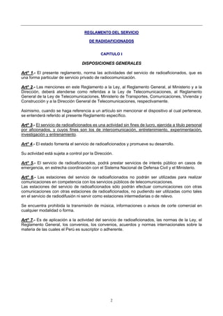 2
RREEGGLLAAMMEENNTTOO DDEELL SSEERRVVIICCIIOO
DDEE RRAADDIIOOAAFFIICCIIOONNAADDOOSS
CCAAPPIITTUULLOO II
DDIISSPPOOSSIICCIIOONNEESS GGEENNEERRAALLEESS
AArrtt°° 11..-- El presente reglamento, norma las actividades del servicio de radioaficionados, que es
una forma particular de servicio privado de radiocomunicación.
AArrtt°° 22..-- Las menciones en este Reglamento a la Ley, al Reglamento General, al Ministerio y a la
Dirección, deberá atenderse como referidas a la Ley de Telecomunicaciones, al Reglamento
General de la Ley de Telecomunicaciones, Ministerio de Transportes, Comunicaciones, Vivienda y
Construcción y a la Dirección General de Telecomunicaciones, respectivamente.
Asimismo, cuando se haga referencia a un artículo sin mencionar el dispositivo al cual pertenece,
se entenderá referido al presente Reglamento específico.
AArrtt°° 33..-- El servicio de radioaficionados es una actividad sin fines de lucro, ejercida a titulo personal
por aficionados, y cuyos fines son los de intercomunicación, entretenimiento, experimentación,
investigación y entrenamiento.
Art° 4.- El estado fomenta el servicio de radioaficionados y promueve su desarrollo.
Su actividad está sujeta a control por la Dirección.
Art° 5.- El servicio de radioaficionados, podrá prestar servicios de interés público en casos de
emergencia, en estrecha coordinación con el Sistema Nacional de Defensa Civil y el Ministerio.
AArrtt°° 66..-- Las estaciones del servicio de radioaficionados no podrán ser utilizadas para realizar
comunicaciones en competencia con los servicios públicos de telecomunicaciones.
Las estaciones del servicio de radioaficionados sólo podrán efectuar comunicaciones con otras
comunicaciones con otras estaciones de radioaficionados, no pudiendo ser utilizadas como tales
en el servicio de radiodifusión ni servir como estaciones intermediarias o de relevo.
Se encuentra prohibida la transmisión de música, informaciones o avisos de corte comercial en
cualquier modalidad o forma.
AArrtt°° 77..-- Es de aplicación a la actividad del servicio de radioaficionados, las normas de la Ley, el
Reglamento General, los convenios, los convenios, acuerdos y normas internacionales sobre la
materia de las cuales el Perú es suscriptor o adherente.
 