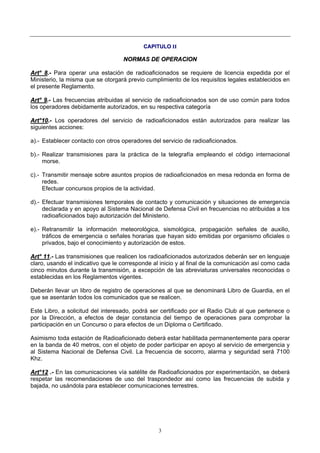 3
CCAAPPIITTUULLOO IIII
NNOORRMMAASS DDEE OOPPEERRAACCIIOONN
AArrtt°° 88..-- Para operar una estación de radioaficionados se requiere de licencia expedida por el
Ministerio, la misma que se otorgará previo cumplimiento de los requisitos legales establecidos en
el presente Reglamento.
AArrtt°° 99..-- Las frecuencias atribuidas al servicio de radioaficionados son de uso común para todos
los operadores debidamente autorizados, en su respectiva categoría
AArrtt°°1100..-- Los operadores del servicio de radioaficionados están autorizados para realizar las
siguientes acciones:
a).- Establecer contacto con otros operadores del servicio de radioaficionados.
b).- Realizar transmisiones para la práctica de la telegrafía empleando el código internacional
morse.
c).- Transmitir mensaje sobre asuntos propios de radioaficionados en mesa redonda en forma de
redes.
Efectuar concursos propios de la actividad.
d).- Efectuar transmisiones temporales de contacto y comunicación y situaciones de emergencia
declarada y en apoyo al Sistema Nacional de Defensa Civil en frecuencias no atribuidas a los
radioaficionados bajo autorización del Ministerio.
e).- Retransmitir la información meteorológica, sismológica, propagación señales de auxilio,
tráficos de emergencia o señales horarias que hayan sido emitidas por organismo oficiales o
privados, bajo el conocimiento y autorización de estos.
AArrtt°° 1111..-- Las transmisiones que realicen los radioaficionados autorizados deberán ser en lenguaje
claro, usando el indicativo que le corresponde al inicio y al final de la comunicación así como cada
cinco minutos durante la transmisión, a excepción de las abreviaturas universales reconocidas o
establecidas en los Reglamentos vigentes.
Deberán llevar un libro de registro de operaciones al que se denominará Libro de Guardia, en el
que se asentarán todos los comunicados que se realicen.
Este Libro, a solicitud del interesado, podrá ser certificado por el Radio Club al que pertenece o
por la Dirección, a efectos de dejar constancia del tiempo de operaciones para comprobar la
participación en un Concurso o para efectos de un Diploma o Certificado.
Asimismo toda estación de Radioaficionado deberá estar habilitada permanentemente para operar
en la banda de 40 metros, con el objeto de poder participar en apoyo al servicio de emergencia y
al Sistema Nacional de Defensa Civil. La frecuencia de socorro, alarma y seguridad será 7100
Khz.
AArrtt°°1122 ..-- En las comunicaciones vía satélite de Radioaficionados por experimentación, se deberá
respetar las recomendaciones de uso del traspondedor así como las frecuencias de subida y
bajada, no usándola para establecer comunicaciones terrestres.
 