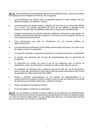 4
AArrtt°° 1133..-- Está prohibido para los operadores del servicio de radioaficionados, siendo merecedores
de la aplicación de lo señalado en el Articulo “26”, lo siguiente:
a.- Las transmisiones que atenten contra la seguridad nacional, el orden público y las que
afecten el prestigio y la soberanía nacional.
b.- Las transmisiones de carácter político o religioso, así como las que se encuentren reñidas
con la moral y las buenas costumbres así como las que afecten la dignidad de las
personas o las que traten de establecer diferencias o pugnas entre radioaficionados.
c.- Cualquier comunicación de carácter comercial, profesional, operacional o que pueda ir en
beneficio económico del titular de la licencia o de terceros así como cualquier otro tipo de
comunicaciones para fines ilícitos.
d.- Toda transmisiones que esté en competencia con los servicios públicos de
telecomunicaciones.
e.- Las transmisiones injustificadas de las señales internacionales de socorro, así como el uso
de códigos y claves no autorizadas.
f.- La operación en bandas o segmentos de bandas, en emisiones y potencias no autorizadas.
g.- El contacto con estaciones que no sean de radioaficionados salvo en situaciones de
emergencia.
h.- La transmisión de música, así como el uso de sus estaciones para el servicio de
radiodifusión o servir de intermediario o estación de relevo a esta clase de servicio.
i.- La instalación de estaciones fijas a distancia menores de 500 mts. de los aeropuertos,
pistas de aterrizaje, guardando en todo caso la altura de antena permitidas por las normas
de seguridad de vuelos de Aviación Civil y Militar.
j.- Grabar o transmitir comunicaciones de otra estación de radioaficionados sin el
consentimiento de la estación emisora, excepto cuando se trata de monitoreo en los casos
de estaciones que cometan infracciones o estaciones intrusas.
k.- Cursar mensajes por recompensa material.
l.- El uso de códigos o indicativos no autorizados.
AArrtt°° 1144..-- Con el propósito de fomentar los fines y objetivos de las estaciones de radioaficionados,
el Estado fomenta la conformación de asociaciones de operadores del servicio de radioaficionados
a los que se denomina Radio-clubes, los que tendrán fines técnicos y de representación técnica
así como nexo entre sus miembros y el Ministerio.
 