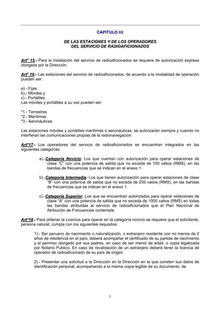 5
CCAAPPIITTUULLOO IIIIII
DDEE LLAASS EESSTTAACCIIOONNEESS YY DDEE LLOOSS OOPPEERRAADDOORREESS
DDEELL SSEERRVVIICCIIOO DDEE RRAADDIIOOAAFFIICCIIOONNAADDOOSS
AArrtt°° 1155..-- Para la instalación del servicio de radioaficionados se requiere de autorización expresa
otorgada por la Dirección.
AArrtt°° 1166..-- Las estaciones del servicio de radioaficionados, de acuerdo a la modalidad de operación
pueden ser:
a).- Fijas
b).- Móviles y
c).- Portátiles
Las móviles y portátiles a su vez pueden ser:
*1.- Terrestres
*2.- Marítimas
*3.- Aeronáuticas
Las estaciones móviles y portátiles marítimas o aeronáuticas, se autorizarán siempre y cuando no
interfieran las comunicaciones propias de la radionavegación.
AArrtt°°1177..-- Los operadores del servicio de radioaficionados se encuentran integrados en las
siguientes categorías:
a).-CCaatteeggoorrííaa NNoovviicciioo: Los que cuentan con autorización para operar estaciones de
clase “C” con una potencia de salida que no exceda de 100 vatios (RMS), en las
bandas de frecuencias que se indican en el anexo 1.
b).-CCaatteeggoorrííaa IInntteerrmmeeddiiaa: Los que tienen autorización para operar estaciones de clase
“B” con una potencia de salida que no exceda de 250 vatios (RMS), en las bandas
de frecuencias que se indican en el anexo 1.
c).-CCaatteeggoorrííaa SSuuppeerriioorr: Los que se encuentran autorizados para operar estaciones de
clase “A” con una potencia de salida que no exceda de 1000 vatios (RMS) en todas
las bandas atribuidas al servicio de radioaficionados que el Plan Nacional de
Atribución de Frecuencias contemple.
AArrtt°°1188..-- Para obtener la Licencia para operar en la categoría novicio se requiere que el solicitante,
persona natural, cumpla con los siguientes requisitos:
1).- Ser peruano de nacimiento o naturalización, o extranjero residente con no menos de 2
años de residencia en el país; deberá acompañar el certificado de su partida de nacimiento
y el permiso otorgado por sus padres, en caso de ser menor de edad, o copia legalizada
por Notario Publico. En caso de revalidación de un extranjero deberá tener la licencia de
operador de radioaficionado de su país de origen.
2).- Presentar una solicitud a la Dirección en la Dirección en la que consten sus datos de
identificación personal, acompañando a la misma copia legible de su documento de
 