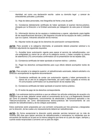 6
identidad, así como una declaración escrita sobre su domicilio legal y carecer de
antecedentes policiales y judiciales.
3).- Hoja de datos personales, tres fotografías de frente y tres de perfil.
4).- Constancia debidamente certificada de haber aprobado el examen técnico-práctico,
otorgada por la Dirección o la Entidad autorizada por delegación de esta para el indicado
fin.
5).- Información técnica de los equipos e instalaciones a operar, adjuntando copia legible
de las especificaciones técnicas y del diagrama circuital de los equipos de radio y antenas
que va a operar, indicando ubicación de los mismos.
6).- Adjuntar recibo de pago de los derechos de autorización correspondientes.
AArrtt°°1199..-- Para acceder a la categoría intermedia, el postulante deberá presentar solicitud a la
Dirección adjuntando los siguientes requisitos:
1).- Acreditar tener autorización vigente para operar el servicio de radioaficionados, con
una antigüedad no menor de un año en la categoría novicio, y haber cumplido no menos
de setenticinco (75) comunicados confirmados con la presentación de las tarjetas QSL.
2).- Constancia certificada de haber aprobado el examen teórico – práctico.
3).- Pagar los derechos correspondientes para cuyo efecto deberá acompañar recibo de
pago.
AArrtt°°2200..-- Para acceder a la categoría superior, el radioaficionado autorizado, deberá solicitarlo a la
Dirección acompañando la siguiente documentación:
1).- Constancia certificado de contar con autorización vigente y haber permanecido no
menos de un año en la categoría Intermedia, así como haber cumplido el mínimo de
75 comunicados confirmados con la presentación de las tarjetas QSL.
2).- Constancia certificada de haber aprobado el examen teórico práctico.
3).- El recibo de pago de los derechos correspondiente.
AArrtt°°2211..-- Los exámenes teórico-prácticos a que se refieren los artículos anteriores de acuerdo a la
categoría que se trate, deberán versar sobre el conocimiento de la Ley y el Reglamento General
así como el presente Reglamento, conocimientos de electricidad y electrónica aplicados a las
Telecomunicaciones así como demostraciones teórico-prácticos del funcionamiento de una
estación de radioaficionados y de los códigos autorizados.
Estos exámenes serán preparados por una comisión compuesta por tres personas y designadas
por la dirección, de las cuales uno necesariamente deberá ser radioaficionado.
AArrtt°°2222..-- En forma excepcional la dirección podrá extender permiso temporal por no más de
noventa (90) días para operar servicios de radioaficionados a extranjeros no residentes que se
encuentren de transito en el país en la misma categoría que tiene en su país de origen, siempre y
cuando exista reciprocidad o convenio con su país de origen.
 