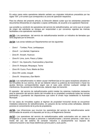 7
En estos casos estos operadores deberán señalar sus originales indicativos precedidos por las
siglas “OA” y el numero que corresponde a la zona de operación respectiva.
Para los efectos del presente articulo, la Dirección deberá cuidar que los solicitantes presenten
documentos fehacientes en originales o copias certificadas, de acuerdo a la Legislación Nacional
que acredite su condición de operadores del servicio de radioaficionados, así como que en el país
de origen del solicitante se otorgue por reciprocidad o por convenios vigentes las mismas
facilidades a los operadores nacionales.
AArrtt°°2233..-- Los operadores del servicio de radioaficionados tendrán un indicativo de llamadas que
será asignado por la Dirección.
AArrtt°°2244..-- Las zonas radiales por Departamentos son las siguientes:
- Zona I : Tumbes, Piura, Lambayeque.
- Zona II : La Libertad, Cajamarca
- Zona III : Ancash, Huanuco
- Zona IV: Lima, Junin, Pasco y Callao
- Zona V : Ica, Ayacucho, Huancavelica y Apurimac
- Zona VI: Arequipa, Moquegua, Tacna
- Zona VII: Cuzco, Puno, Madre de Dios
- Zona VIII: Loreto, Ucayali
- Zona IX : Amazonas y San Martín
AArrtt°°2255..-- Los radioaficionados no deben causar interferencias en los apara receptores ubicados en
los inmuebles de sus vecinos, de ser así deberán reducir su potencia de transmisión o hacer los
ajustes técnicos correspondientes según sea el caso para eliminar cualquier vestigio de
interferencia. De persistir las interferencias, deberán dejar de transmitir.
El operador del servicio de radioaficionados podrá instalar los sistemas irradiantes necesarios
para la operación del servicio dentro del inmueble de su propiedad cumpliendo todas las normas
pertinentes y guardando las disposiciones que sobre el ornato haya establecido la Autoridad
Municipal.
En los casos de inmuebles sujetos al régimen de propiedad horizontal donde se encuentran
instalados estaciones de radioaficionados, sin perjuicio de las normas antes señaladas, deberán
ponerse en conocimiento de la junta de propietarios.
AArrtt°°2266..-- Las infracciones que incurran los operadores del servicio de radioaficionados serán
sancionadas de acuerdo a lo dispuesto por la Ley y el Reglamento General.
AArrtt°°2277..-- Los operadores del servicio de radioaficionados están autorizados solo en casos de
emergencia a cursar mensajes a personas o radioaficionados ( terceras personas ) bien sea a
través del uso del sistema de conectar inductiva o acústicamente sus equipos de
radiocomunicación a las líneas telefónicas (phone patch y auto pacth).
 