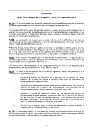 8
CCAAPPIITTUULLOO IIVV
DDEE LLAASS AAUUTTOORRIIZZAACCIIOONNEESS,, PPEERRMMIISSOOSS,, LLIICCEENNCCIIAASS YY RREENNOOVVAACCIIOONNEESS
AArrtt°°2288..-- Las autorizaciones para el servicio de radioaficionados serán otorgadas por la Dirección,
y comprenden la instalación de la Estación y el uso del espectro radioeléctrico.
Para la operación del servicios de radioaficionados se requiere previamente la expedición de la
Licencia correspondiente. Se otorga la autorización a la persona natural que ha cumplido con los
requisitos que establece el Reglamento General y las que establece el presente Reglamento, y ha
abonado los derechos correspondientes.
AArrtt°°2299..-- La autorización se concede por un plazo máximo de tres (03) años si se trata de
radioaficionado novicio, cuatro (04) años si se trata de radioaficionado intermedio y cinco (05)
años si se trata de radioaficionado superior.
Al término de los plazos señalados podrán renovarse por períodos sucesivos, previa solicitud
presentada con treinta (30) días de anticipación a la fecha de vencimiento, acreditando estar al día
en el pago del canon anual por el uso del espectro radioeléctrico; excepto el de la categoría
novicios, el que al vencimiento caducará si es que no a pasado a la categoría intermedia.
AArrtt°°3300..-- Para obtener autorización para el servicio de radioaficionados se requiere que el
peticionario presente una solicitud adjuntando la documentación a que se refiere el articulo 18 del
presente Reglamento, si se trata de la primera vez.
Las autorizaciones correspondientes a las categorías intermedia y superior se otorgarán previo
cumplimiento de los requisitos señalados en los artículos 19 y 20.
AArrtt°°3311..-- La solicitud de autorización de una estación repetidora, deberá ser presentada a la
Dirección en la que se detallará:
1.- El nombre y apellido del propietario de la estación, con su numero de Libreta
Electoral y su numero de Licencia e Indicativo como titular de una licencia de
radioaficionado de categoría superior.
2.- La ubicación de la estación repetidora, en el caso de encontrarse en lugar distinto al
domicilio del titular de la licencia de radioaficionado, con indicación de las
coordenadas geográficas (Latitud y longitud con grados y minutos).
3.- Frecuencia y banda de operación, dentro de las bandas del servicio de
radioaficionados a utilizar; la misma que se autorizará por la Dirección, así como su
uso, ya sea para un área de servicio específica o para entrelazarse con otras
estaciones repetidoras. La modificación de estos valores sin conocimiento de la
Dirección será considerada como infracción muy grave.
4.- Descripción de la estación repetidora: potencia del transmisor, sistema irradiante, si
posee subtono (CTCSS) y la frecuencia del mismo.
AArrtt°°3322..-- Las estaciones repetidoras que operen en zona de frontera deberán tener en cuenta las
frecuencias de operación de las estaciones repetidoras al otro lado de la frontera para no interferir
en sus transmisiones y poderse enlazar en caso se crea conveniente.
 