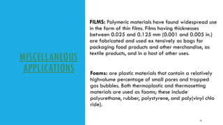 MISCELLANEOUS
APPLICATIONS
FILMS: Polymeric materials have found widespread use
in the form of thin films. Films having thicknesses
between 0.025 and 0.125 mm (0.001 and 0.005 in.)
are fabricated and used ex tensively as bags for
packaging food products and other merchandise, as
textile products, and in a host of other uses.
10
Foams: are plastic materials that contain a relatively
highvolume percentage of small pores and trapped
gas bubbles. Both thermoplastic and thermosetting
materials are used as foams; these include
polyurethane, rubber, polystyrene, and poly(vinyl chlo
ride).
 
