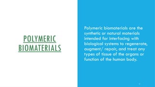 POLYMERIC
BIOMATERIALS
Polymeric biomaterials are the
synthetic or natural materials
intended for interfacing with
biological systems to regenerate,
augment/ repair, and treat any
types of tissue of the organs or
function of the human body.
11
 