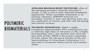 ULTRA-HIGH-MOLECULAR-WEIGHT POLYETHYLENE -(One of
the advanced polymeric materials discussed in
section 15.20) is used in some important biomedical
applications. When crosslinked (chemically or by
ionizing radiation), UHMWPE materials are
extremely resistant to wear and abrasion, have very
low coefficients of friction, and offer self lubricating
and nonstick surfaces.
POLY(METHYL METHACRYLATE). PMMA is highly
transparent (approximately 92% transmissivity), has
a relatively high index of refraction (1.49), is highly
biocompatible, and is also mechani cally hard (but
also quite brittle). PMMA is the primary constituent
of bone cement (for the secure fixation of hip and
knee prostheses to living bone); furthermore, it is
also used in intraocular lenses and for hard contact
lenses.
12
POLYMERIC
BIOMATERIALS
 