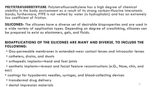 13
POLYTETRAFLUOROETHYLENE- Polytetrafluoroethylene has a high degree of chemical
stability in the body environment as a result of its strong carbon–fluorine interatomic
bonds; furthermore, PTFE is not wetted by water (is hydrophobic) and has an extremely
low coefficient of friction.
SILICONES- The silicones have a diverse set of desirable bioproperties and are used in
a wide variety of application types. Depending on degree of crosslinking, silicones can
be prepared to exist as elastomers, gels, and fluids.
BIOAPPLICATIONS OF THE SILICONES ARE MANY AND DIVERSE, TO INCLUDE THE
FOLLOWING:
• Gas-permeable membranes in extended-wear contact lenses and intraocular lenses
• catheters, drains, and shunts
• orthopedic implants—hand and foot joints
• aesthetic implants—breast and facial feature reconstructions (e.G., Nose, chin, and
ear)
• coatings for hypodermic needles, syringes, and blood-collecting devices
• transdermal drug delivery
• dental impression materials
 