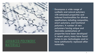 ADVANCED POLYMERIC
MATERIALS
• Encompass a wide range of
synthetic and natural polymers
with enhanced properties and
tailored functionalities for diverse
applications, including composites,
smart polymers, and functional
polymers. A number of new
polyamers having unique and
desirable combinations of
properties have been developed
in recent years; many have found
niches in new technologies and/or
have satisfactorily replaced other
materials.
14
 