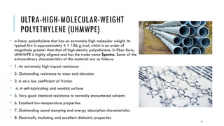 ULTRA-HIGH-MOLECULAR-WEIGHT
POLYETHYLENE (UHMWPE)
• a linear polyethylene that has an extremely high molecular weight. Its
typical Mw is approximately 4 × 106 g/mol, which is an order of
magnitude greater than that of high-density polyethylene. In fiber form,
UHMWPE is highly aligned and has the trade name Spectra. Some of the
extraordinary characteristics of this material are as follows:
• 1. An extremely high impact resistance
• 2. Outstanding resistance to wear and abrasion
• 3. A very low coefficient of friction
• 4. A self-lubricating and nonstick surface
• 5. Very good chemical resistance to normally encountered solvents
• 6. Excellent low-temperature properties
• 7. Outstanding sound damping and energy absorption characteristics
• 8. Electrically insulating and excellent dielectric properties
15
 